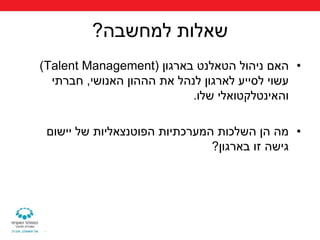 ‫שאלות למחשבה?‬
‫• האם ניהול הטאלנט בארגון (‪)Talent Management‬‬
  ‫עשוי לסייע לארגון לנהל את הההון האנושי, חברתי‬
                           ‫והאינטלקטואלי שלו.‬

 ‫• מה הן השלכות המערכתיות הפוטנצאליות של יישום‬
                               ‫גישה זו בארגון?‬
 
