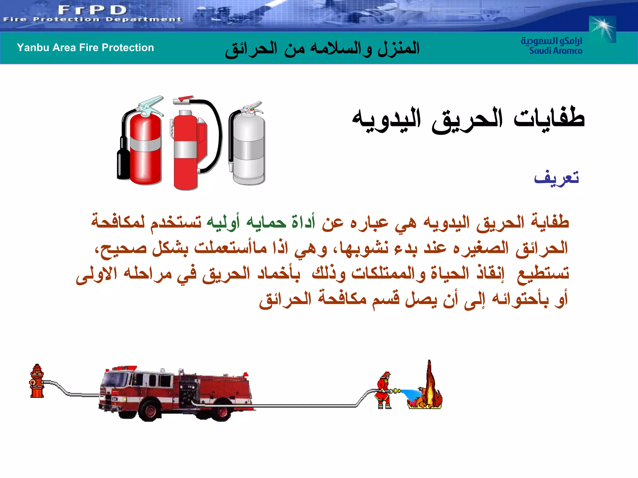 تعريف  طفاية الحريق اليدويه هي عباره عن  أداة حمايه أوليه  تستخدم لمكافحة الحرائق الصغيره عند بدء نشوبها، وهي اذا ماأستعملت بشكل صحيح، تستطيع  إنقاذ الحياة والممتلكات وذلك  بأخماد الحريق في مراحله الاولى أو بأحتوائه إلى أن يصل قسم مكافحة الحرائق طفايات الحريق اليدويه  