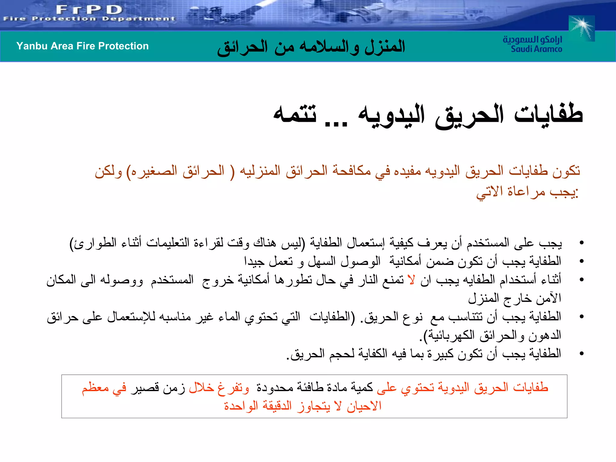 تكون طفايات الحريق اليدويه مفيده في مكافحة الحرائق المنزليه  (  الحرائق الصغيره )  ولكن يجب مراعاة الاتي  : طفايات الحريق اليدويه  ...  تتمه  يجب على المستخدم أن يعرف كيفية إستعمال الطفاية  ( ليس هناك وقت لقراءة التعليمات أثناء الطوارئ )  الطفاية يجب أن تكون ضمن أمكانية  الوصول السهل و تعمل جيدا أثناء أستخدام الطفايه يجب ان  لا  تمنع النار في حال تطورها أمكانية خروج  المستخدم  ووصوله الى المكان الآمن خارج المنزل الطفاية يجب أن تتناسب مع  نوع الحريق . ( الطفايات  التي تحتوي الماء غير مناسبه للإستعمال على حرائق الدهون والحرائق الكهربائية ). الطفاية يجب أن تكون كبيرة بما فيه الكفاية لحجم الحريق .  طفايات الحريق اليدوية تحتوي على  كمية   مادة طافئة محدودة   وتفرغ خلال  زمن قصير  في معظم الاحيان لا يتجاوز الدقيقة الواحدة 