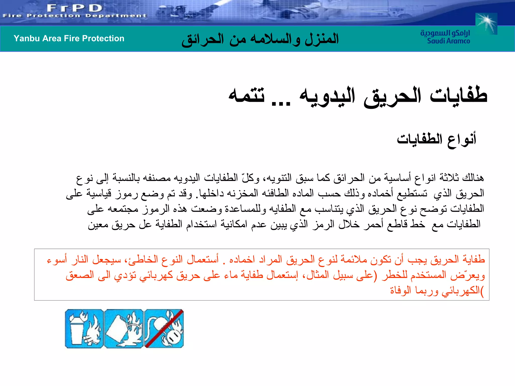 أنواع الطفايات هنالك ثلاثة انواع أساسية من الحرائق كما سبق التنويه، وكلّ الطفايات اليدويه مصنفه بالنسبة إلى نوع الحريق الذي  تستطيع أخماده وذلك حسب الماده الطافئه المخزنه داخلها .  وقد تم وضع رموز قياسية على الطفايات توضح نوع الحريق الذي يتناسب مع الطفايه وللمساعدة وضعت هذه الرموز مجتمعه على الطفايات مع  خط قاطع أحمر خلال الرمز الذي يبين عدم امكانية استخدام الطفاية عل حريق معين   طفاية الحريق يجب أن تكون ملائمة لنوع الحريق المراد اخماده  .  أستعمال النوع الخاطئ، سيجعل النار أسوء ويعرّض المستخدم للخطر  ( على سبيل المثال، إستعمال طفاية ماء على حريق كهربائي تؤدي الى الصعق الكهربائي وربما الوفاة ) طفايات الحريق اليدويه  ...  تتمه  