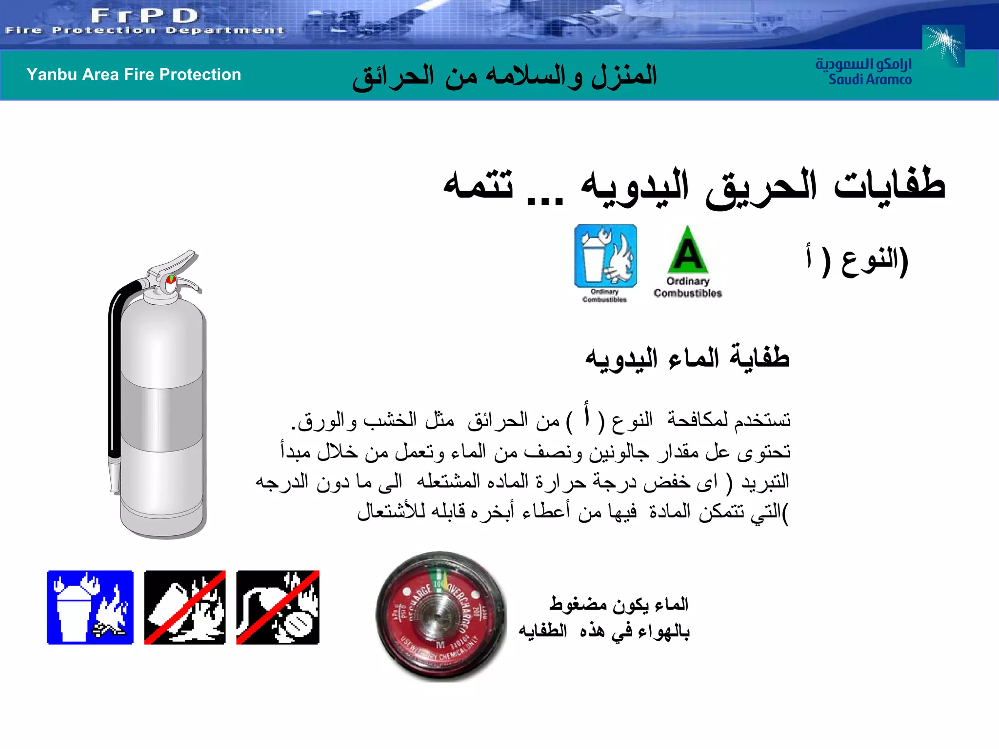 تستخدم لمكافحة  النوع  (  أ  )  من الحرائق  مثل الخشب والورق .  تحتوى عل مقدار جالونين ونصف من الماء وتعمل من خلال مبدأ التبريد  (  اى خفض درجة حرارة الماده المشتعله  الى ما دون الدرجه التي تتمكن المادة  فيها من أعطاء أبخره قابله للأشتعال ) طفاية الماء اليدويه الماء يكون مضغوط  بالهواء في هذه  الطفايه  النوع  (  أ  ) طفايات الحريق اليدويه  ...  تتمه  