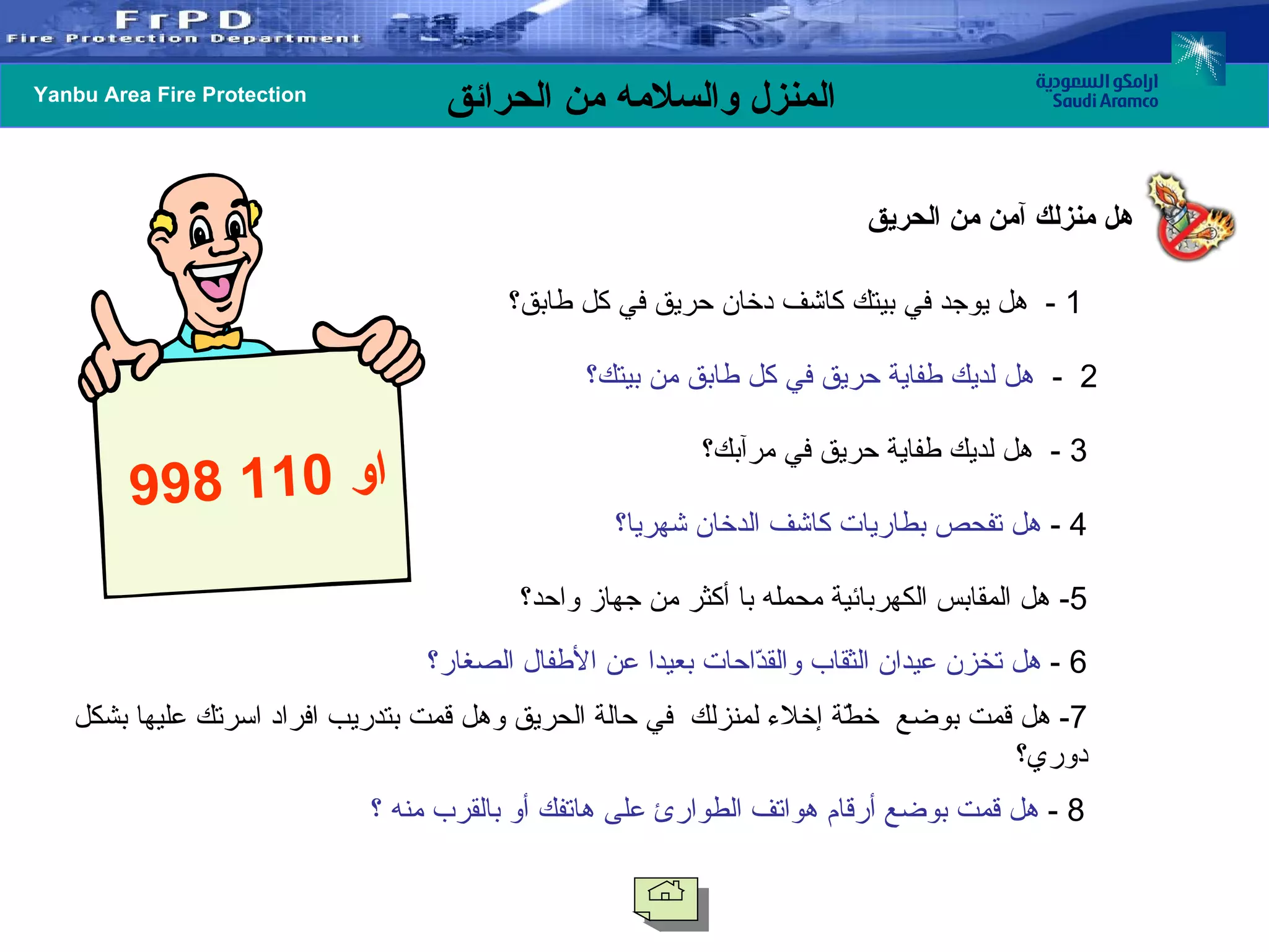 هل منزلك آمن من الحريق 1  -   هل يوجد في بيتك كاشف دخان حريق في كل طابق؟   2  -  هل لديك طفاية حريق في كل طابق من بيتك؟   3  -  هل لديك طفاية حريق في مرآبك؟   4 -  هل تفحص بطاريات كاشف الدخان شهريا؟   5-  هل المقابس الكهربائية محمله با أكثر من جهاز واحد؟   6 -  هل تخزن عيدان الثقاب والقدّاحات بعيدا عن الأطفال الصغار؟   7-  هل قمت بوضع  خطّة إخلاء لمنزلك  في حالة الحريق وهل قمت بتدريب افراد اسرتك عليها بشكل دوري؟   8 -  هل قمت بوضع أرقام هواتف الطوارئ على هاتفك أو بالقرب منه ؟   998  او  110 
