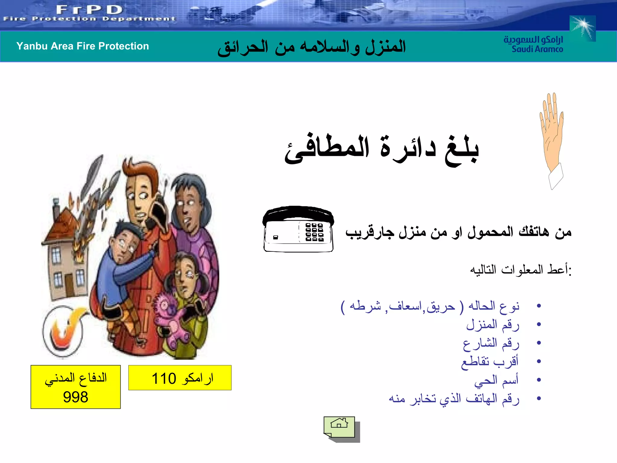 بلغ دائرة المطافئ   من هاتفك المحمول او من منزل جارقريب   نوع الحاله  (  حريق , اسعاف ,  شرطه  ) رقم المنزل رقم الشارع أقرب تقاطع أسم الحي  رقم الهاتف الذي تخابر منه  أعط المعلوات التاليه : ارامكو  110  الدفاع المدني  998 