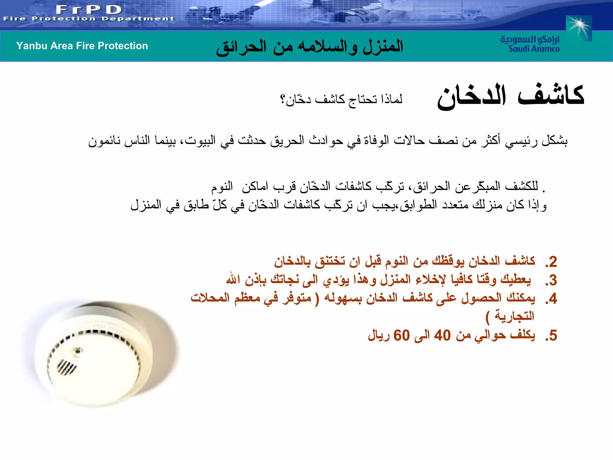 للكشف المبكّرعن الحرائق، تركّب كاشفات الدخّان قرب اماكن  النوم .  وإذا كان منزلك متعدد الطوابق،يجب ان تركّب كاشفات الدخّان في كلّ طابق في المنزل كاشف الدخان يوقظك من النوم قبل ان تختنق بالدخان يعطيك وقتا كافيا لإخلاء المنزل وهذا يؤدي الى نجاتك بإذن الله يمكنك الحصول على كاشف الدخان بسهوله  (  متوفر في معظم المحلات التجارية  ) يكلف حوالي من  40  الى  60  ريال كاشف الدخان لماذا تحتاج كاشف دخّان؟   بشكل رئيسي أكثر من نصف حالات الوفاة في حوادث الحريق حدثت في البيوت، بينما الناس نائمون 
