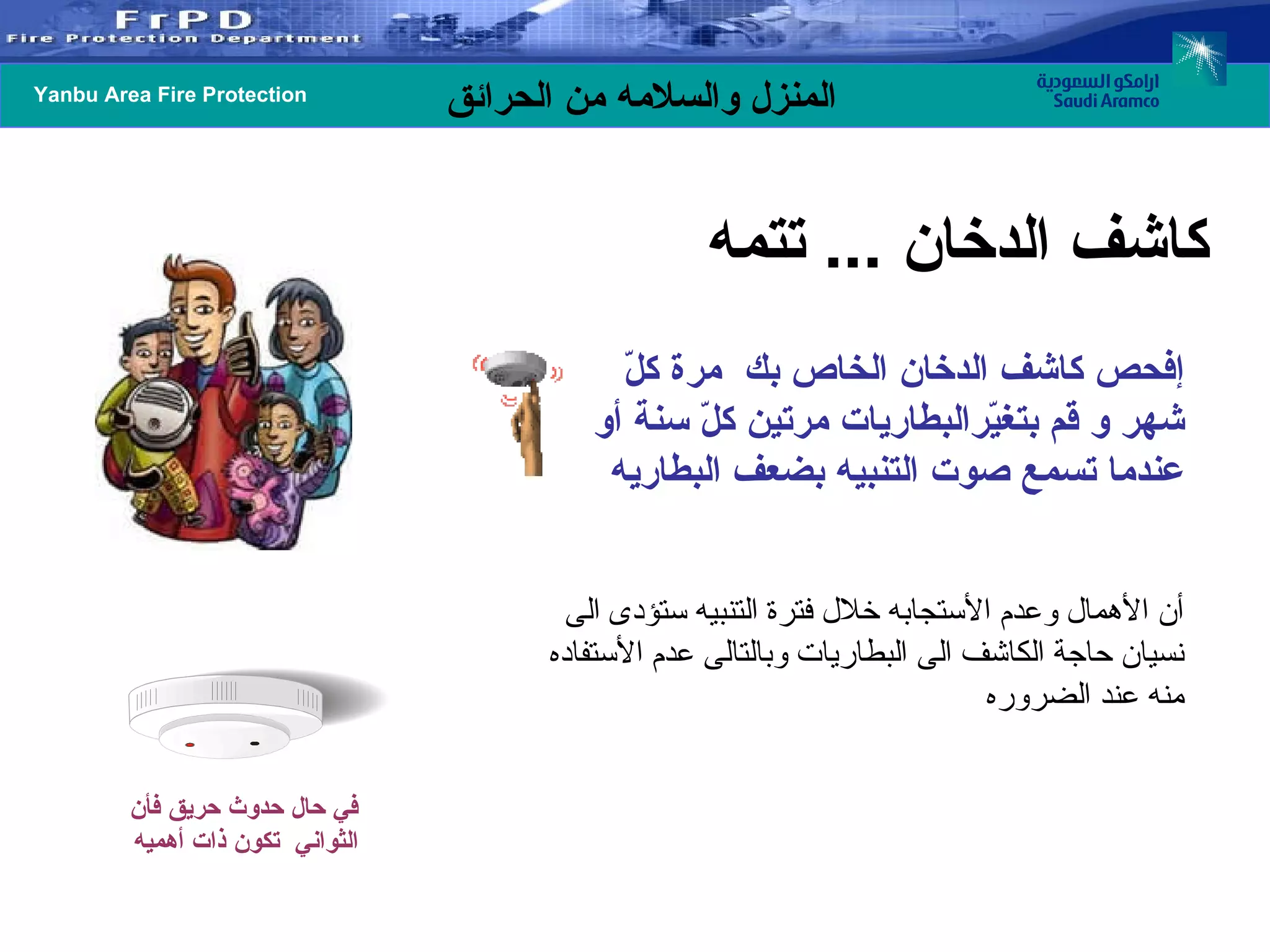 إفحص كاشف الدخان الخاص بك  مرة كلّ شهر و قم بتغيّرالبطاريات مرتين كلّ سنة أو عندما تسمع صوت التنبيه بضعف البطاريه أن الأهمال وعدم الأستجابه خلال فترة التنبيه ستؤدى الى نسيان حاجة الكاشف الى البطاريات وبالتالى عدم الأستفاده منه عند الضروره  كاشف الدخان  ...  تتمه في حال حدوث حريق فأن الثواني  تكون ذات أهميه 