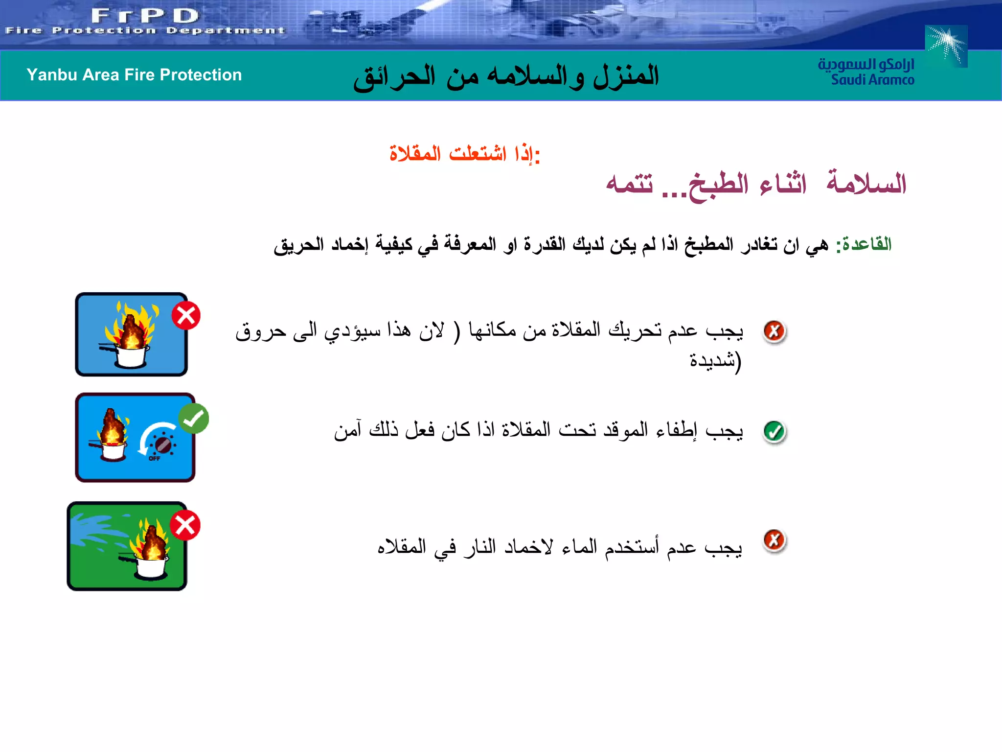 القاعدة :   هي ان تغادر المطبخ اذا لم يكن لديك القدرة او المعرفة في كيفية إخماد الحريق إذا اشتعلت المقلاة  :   يجب عدم تحريك المقلاة من مكانها  (  لان هذا سيؤدي الى حروق شديدة  ) يجب إطفاء الموقد تحت المقلاة اذا كان فعل ذلك آمن يجب عدم أستخدم الماء لاخماد النار في المقلاه السلامة  اثناء الطبخ ...  تتمه 
