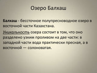 Озеро Балхаш

Балхаш - бессточное полупресноводное озеро в
восточной части Казахстана.
Уникальность озера состоит в том, что оно
разделено узким проливом на две части: в
западной части вода практически пресная, а в
восточной — солоноватая.
 