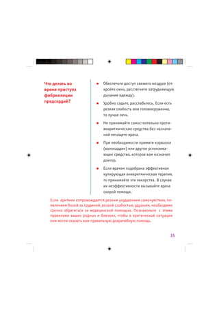 Что делать во                 Обеспечьте доступ свежего воздуха (от-
время приступа                кройте окно, расстегните затрудняющую
фибрилляции                   дыхание одежду).
предсердий?                   Удобно сядьте, расслабьтесь. Если есть
                              резкая слабость или головокружение,
                              то лучше лечь.
                              Не принимайте самостоятельно проти-
                              воаритмические средства без назначе-
                              ний лечащего врача.
                              При необходимости примите корвалол
                              (валокардин) или другое успокаива-
                              ющее средство, которое вам назначил
                              доктор.
                              Если врачом подобрана эффективная
                              купирующая аниаритмическая терапия,
                              то принимайте эти лекарства. В случае
                              их неэффективности вызывайте врача
                              скорой помощи.

  Если аритмия сопровождается резким ухудшением самочувствия, по-
  явлением болей за грудиной, резкой слабостью, удушьем, необходимо
  срочно обратиться за медицинской помощью. Познакомьте с этими
  правилами ваших родных и близких, чтобы в критической ситуации
  они могли оказать вам правильную доврачебную помощь.


                                                                   35
 