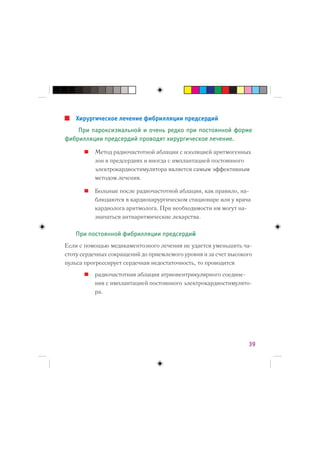 Хирургическое лечение фибрилляции предсердий
    При пароксизмальной и очень редко при постоянной форме
фибрилляции предсердий проводят хирургическое лечение.

          Метод радиочастотной аблации с изоляцией аритмогенных
          зон в предсердиях и иногда с имплантацией постоянного
          электрокардиостимулятора является самым эффективным
          методом лечения.

          Больные после радиочастотной аблации, как правило, на-
          блюдаются в кардиохирургическом стационаре или у врача
          кардиолога аритмолога. При необходимости им могут на-
          значаться антиаритмические лекарства.

   При постоянной фибрилляции предсердий
Если с помощью медикаментозного лечения не удается уменьшить ча-
стоту сердечных сокращений до приемлемого уровня и за счет высокого
пульса прогрессирует сердечная недостаточность, то проводится
          радиочастотная аблация атриовентрикулярного соедине-
          ния с имплантацией постоянного электрокардиостимулято-
          ра.




                                                                 39
 
