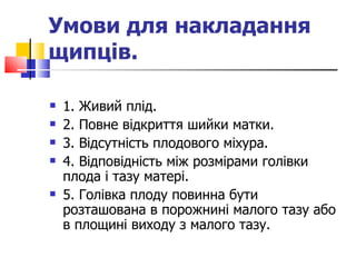 Умови для накладання щипців.   1. Живий плід. 2. Повне відкриття шийки матки. 3. Відсутність плодового міхура. 4. Відповідність між розмірами голівки плода і тазу матері. 5. Голівка плоду повинна бути розташована в порожнині малого тазу або в площині виходу з малого тазу.  
