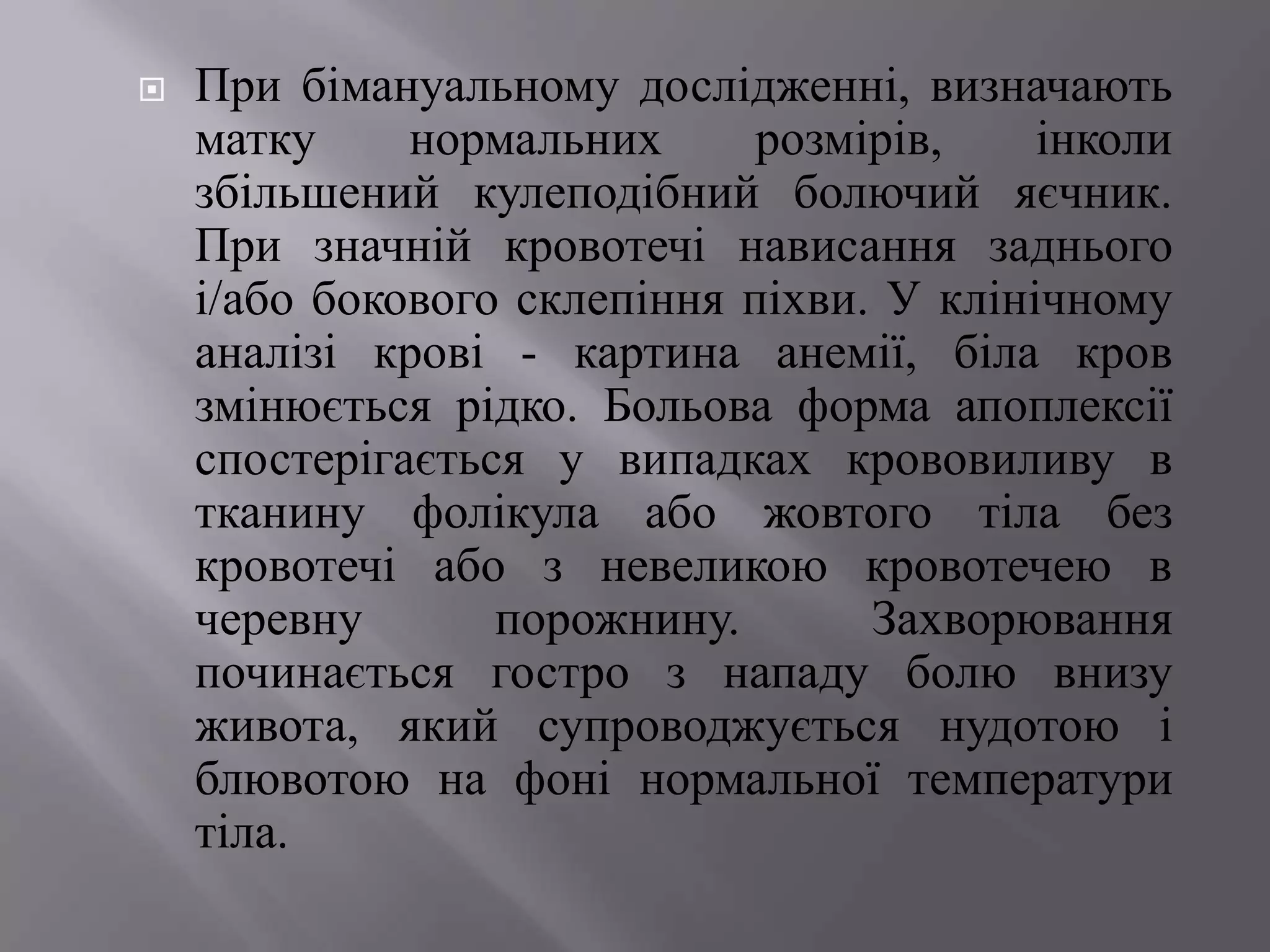    При бімануальному дослідженні, визначають
    матку     нормальних      розмірів,    інколи
    збільшений кулеподібний болючий яєчник.
    При значній кровотечі нависання заднього
    і/або бокового склепіння піхви. У клінічному
    аналізі крові - картина анемії, біла кров
    змінюється рідко. Больова форма апоплексії
    спостерігається у випадках крововиливу в
    тканину фолікула або жовтого тіла без
    кровотечі або з невеликою кровотечею в
    черевну       порожнину.       Захворювання
    починається гостро з нападу болю внизу
    живота, який супроводжується нудотою і
    блювотою на фоні нормальної температури
    тіла.
 