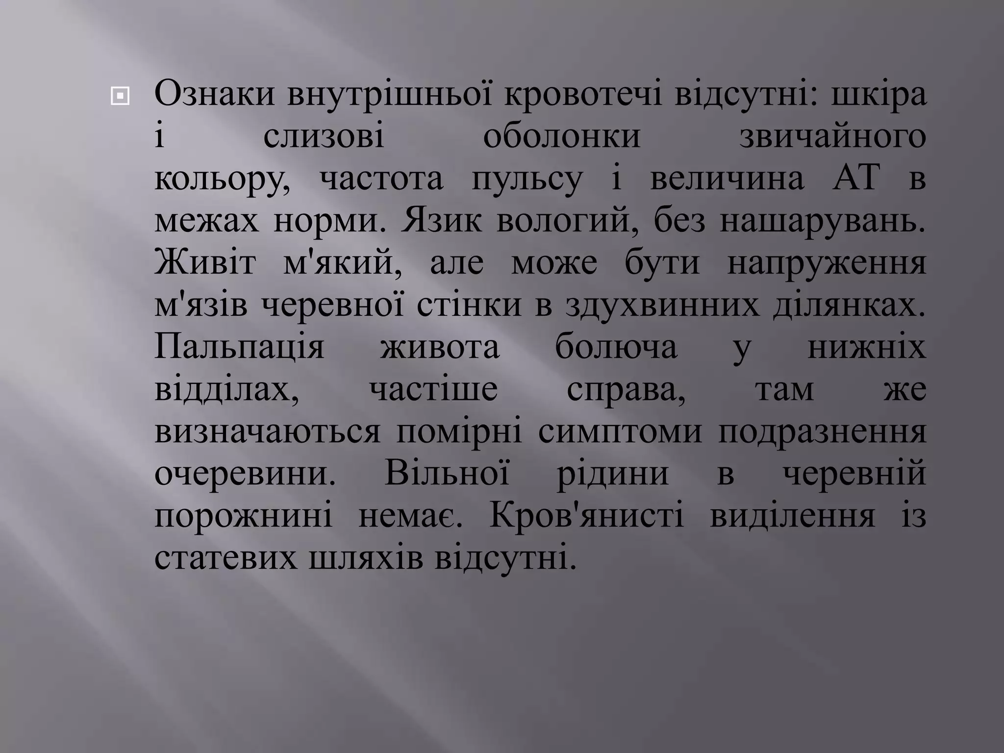    Ознаки внутрішньої кровотечі відсутні: шкіра
    і      слизові      оболонки      звичайного
    кольору, частота пульсу і величина АТ в
    межах норми. Язик вологий, без нашарувань.
    Живіт м'який, але може бути напруження
    м'язів черевної стінки в здухвинних ділянках.
    Пальпація живота болюча у нижніх
    відділах,    частіше     справа,   там    же
    визначаються помірні симптоми подразнення
    очеревини. Вільної рідини в черевній
    порожнині немає. Кров'янисті виділення із
    статевих шляхів відсутні.
 