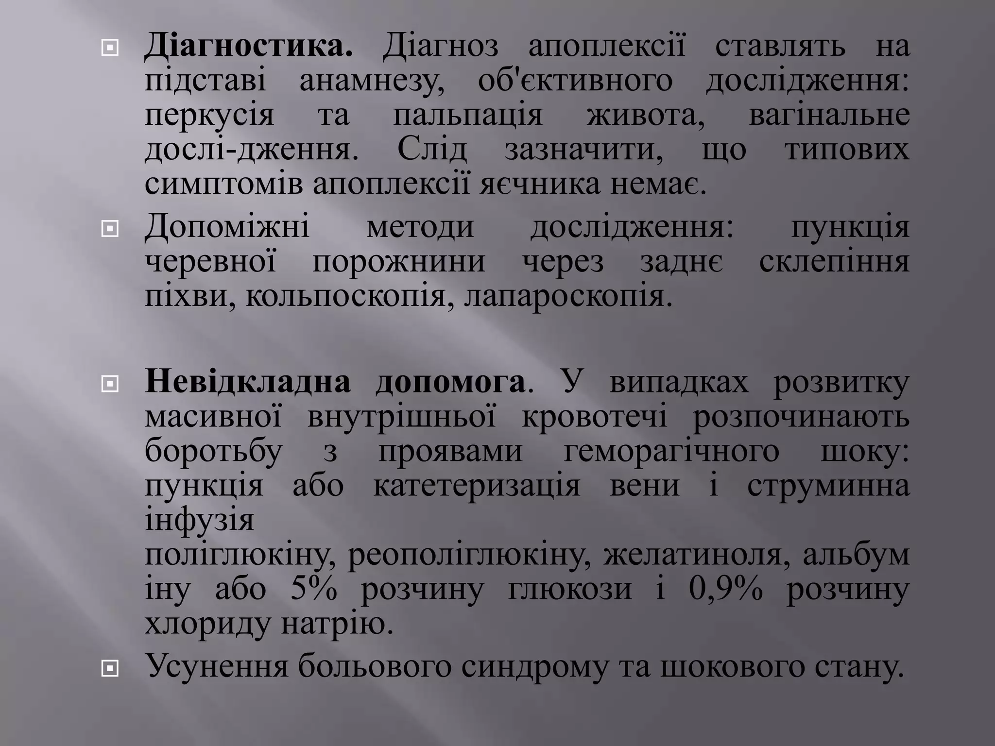    Діагностика. Діагноз апоплексії ставлять на
    підставі анамнезу, об'єктивного дослідження:
    перкусія та пальпація живота, вагінальне
    дослі­дження. Слід зазначити, що типових
    симптомів апоплексії яєчника немає.
   Допоміжні     методи     дослідження: пункція
    черевної порожнини через заднє склепіння
    піхви, кольпоскопія, лапароскопія.

   Невідкладна допомога. У випадках розвитку
    масивної внутрішньої кровотечі розпочинають
    боротьбу з проявами геморагічного шоку:
    пункція або катетеризація вени і струминна
    інфузія
    поліглюкіну, реополіглюкіну, желатиноля, альбум
    іну або 5% розчину глюкози і 0,9% розчину
    хлориду натрію.
   Усунення больового синдрому та шокового стану.
 