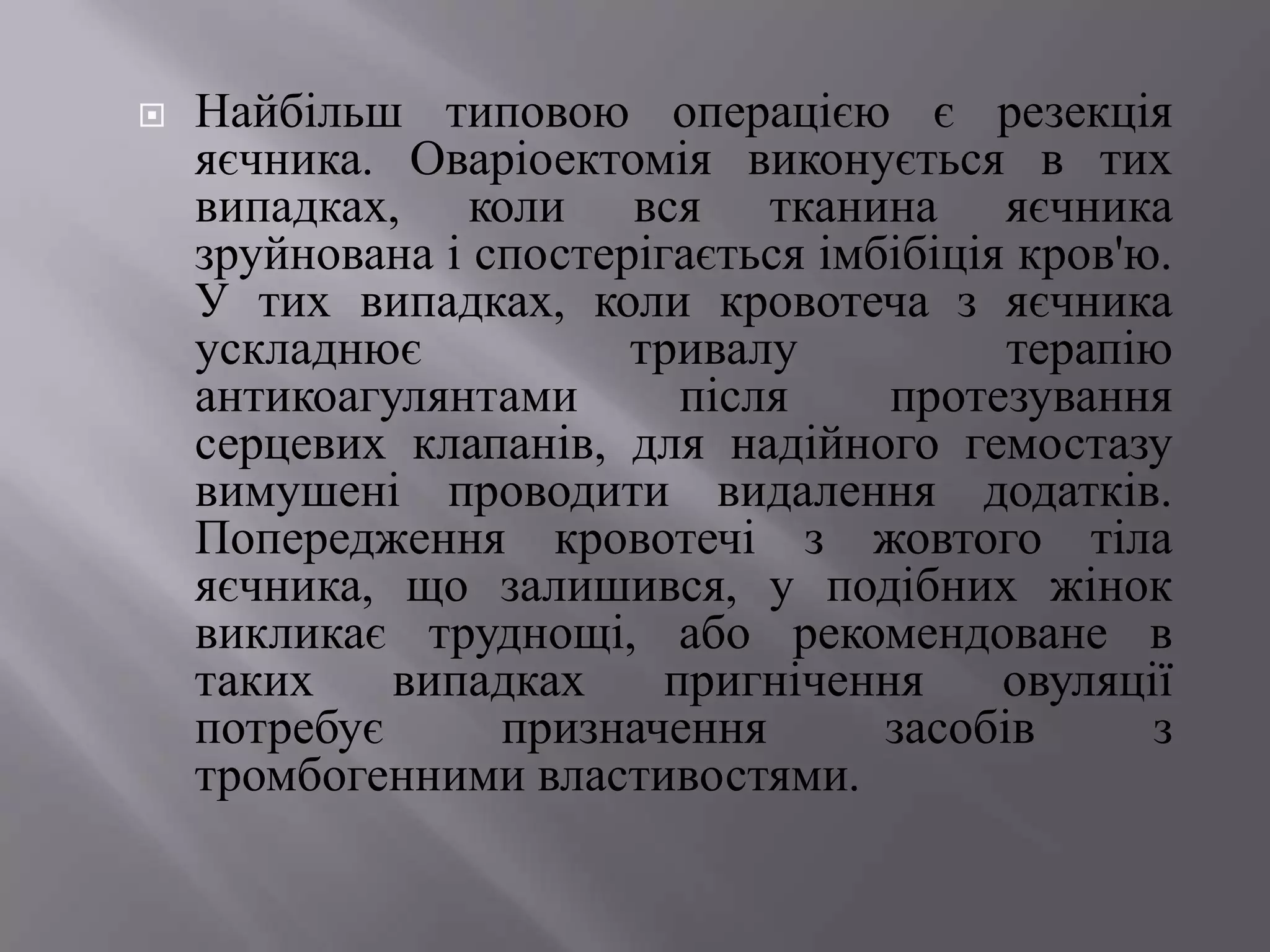    Найбільш типовою операцією є резекція
    яєчника. Оваріоектомія виконується в тих
    випадках, коли вся тканина яєчника
    зруйнована і спостерігається імбібіція кров'ю.
    У тих випадках, коли кровотеча з яєчника
    ускладнює           тривалу           терапію
    антикоагулянтами       після    протезування
    серцевих клапанів, для надійного гемостазу
    вимушені проводити видалення додатків.
    Попередження кровотечі з жовтого тіла
    яєчника, що залишився, у подібних жінок
    викликає труднощі, або рекомендоване в
    таких    випадках     пригнічення     овуляції
    потребує      призначення       засобів      з
    тромбогенними властивостями.
 