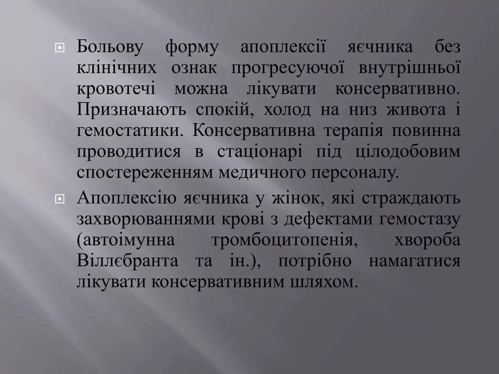    Больову форму апоплексії яєчника без
    клінічних ознак прогресуючої внутрішньої
    кровотечі можна лікувати консервативно.
    Призначають спокій, холод на низ живота і
    гемостатики. Консервативна терапія повинна
    проводитися в стаціонарі під цілодобовим
    спостереженням медичного персоналу.
   Апоплексію яєчника у жінок, які страждають
    захворюваннями крові з дефектами гемостазу
    (автоімунна     тромбоцитопенія,    хвороба
    Віллєбранта та ін.), потрібно намагатися
    лікувати консервативним шляхом.
 