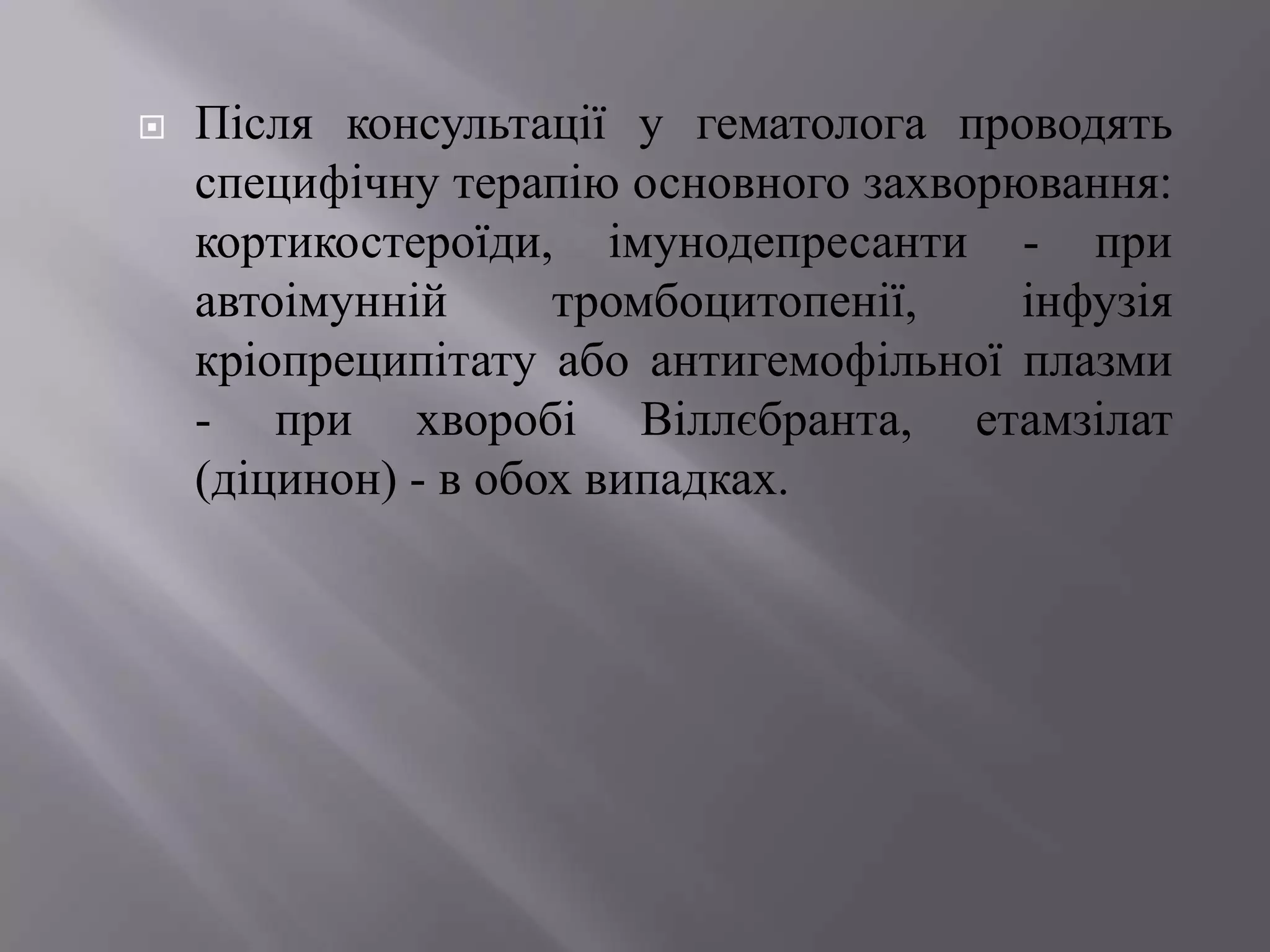    Після консультації у гематолога проводять
    специфічну терапію основного захворювання:
    кортикостероїди, імунодепресанти - при
    автоімунній      тромбоцитопенії,   інфузія
    кріопреципітату або антигемофільної плазми
    - при хворобі Віллєбранта, етамзілат
    (діцинон) - в обох випадках.
 