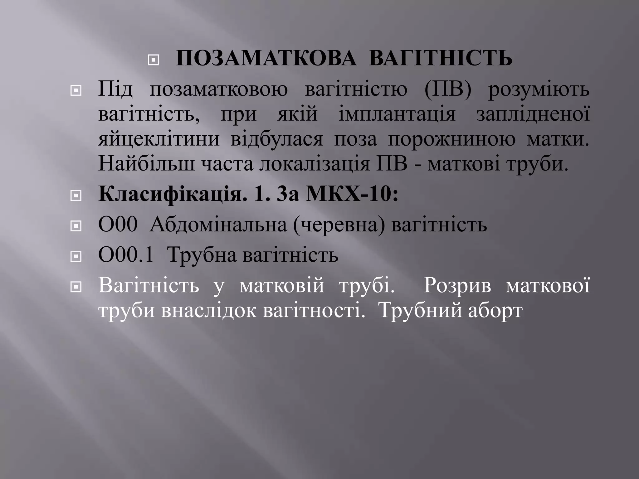   ПОЗАМАТКОВА ВАГІТНІСТЬ
   Під позаматковою вагітністю (ПВ) розуміють
    вагітність, при якій імплантація заплідненої
    яйцеклітини відбулася поза порожниною матки.
    Найбільш часта локалізація ПВ - маткові труби.
   Класифікація. 1. 3а МКХ-10:
   О00 Абдомінальна (черевна) вагітність
   О00.1 Трубна вагітність
   Вагітність у матковій трубі. Розрив маткової
    труби внаслідок вагітності. Трубний аборт
 