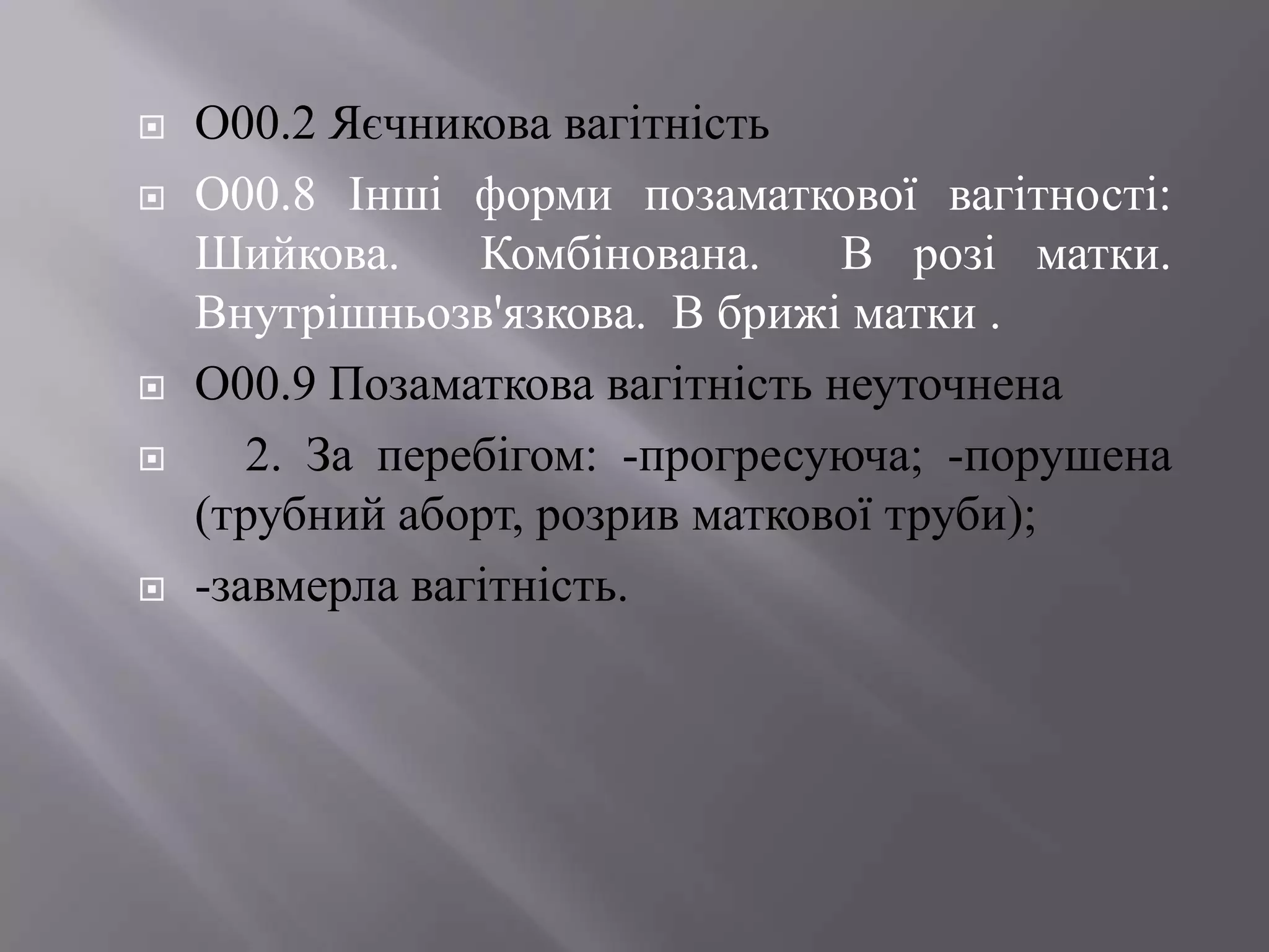    О00.2 Яєчникова вагітність
   О00.8 Інші форми позаматкової вагітності:
    Шийкова.     Комбінована.     В розі матки.
    Внутрішньозв'язкова. В брижі матки .
   О00.9 Позаматкова вагітність неуточнена
      2. За перебігом: -прогресуюча; -порушена
    (трубний аборт, розрив маткової труби);
   -завмерла вагітність.
 