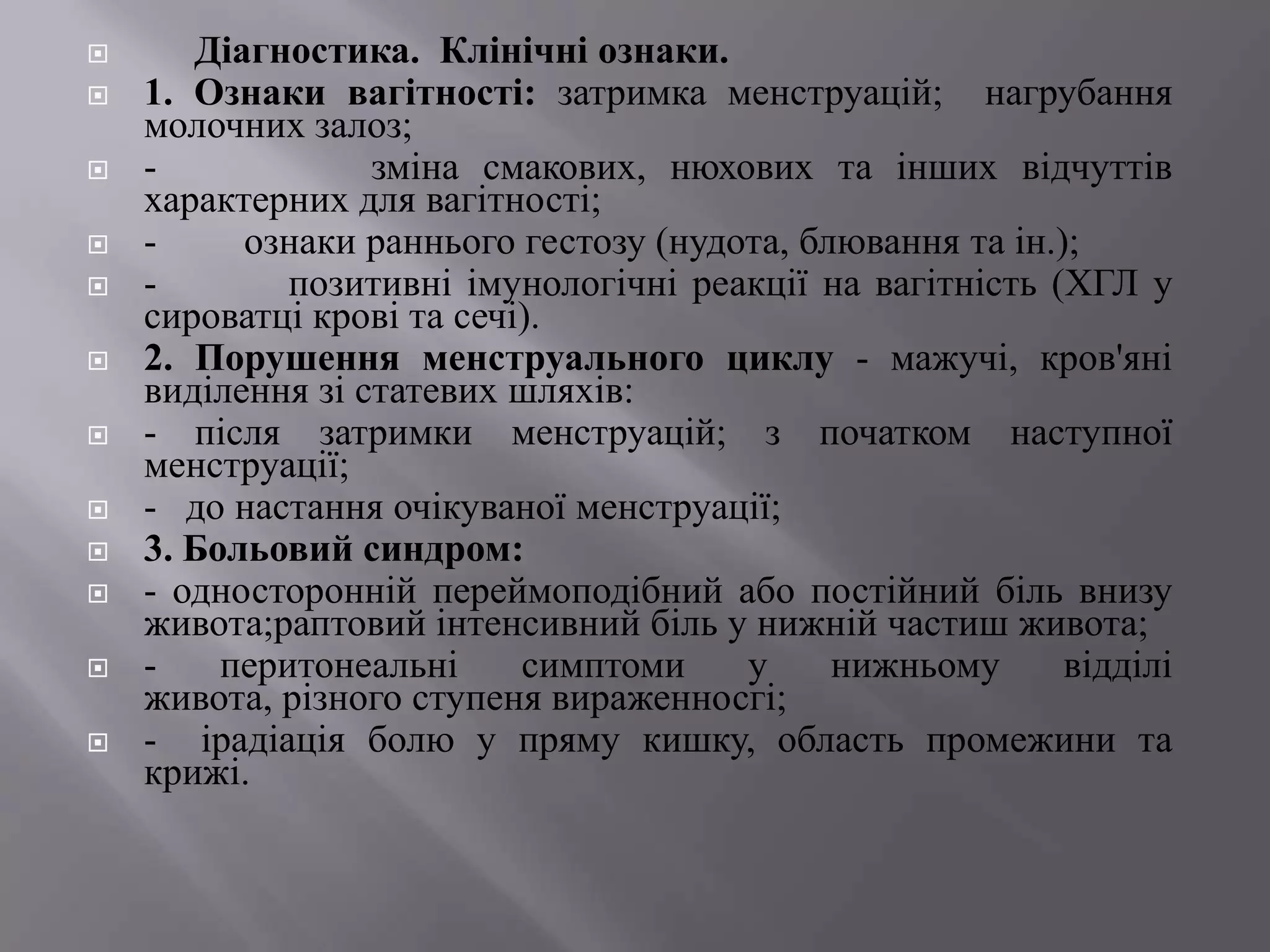       Діагностика. Клінічні ознаки.
   1. Ознаки вагітності: затримка менструацій; нагрубання
    молочних залоз;
   -             зміна смакових, нюхових та інших відчуттів
    характерних для вагітності;
   -     ознаки раннього гестозу (нудота, блювання та ін.);
   -        позитивні імунологічні реакції на вагітність (ХГЛ у
    сироватці крові та сечі).
   2. Порушення менструального циклу - мажучі, кров'яні
    виділення зі статевих шляхів:
   - після затримки менструацій; з початком наступної
    менструації;
   - до настання очікуваної менструації;
   3. Больовий синдром:
   - односторонній переймоподібний або постійний біль внизу
    живота;раптовий інтенсивний біль у нижній частиш живота;
   -    перитонеальні     симптоми    у     нижньому      відділі
    живота, різного ступеня вираженносгі;
   - ірадіація болю у пряму кишку, область промежини та
    крижі.
 