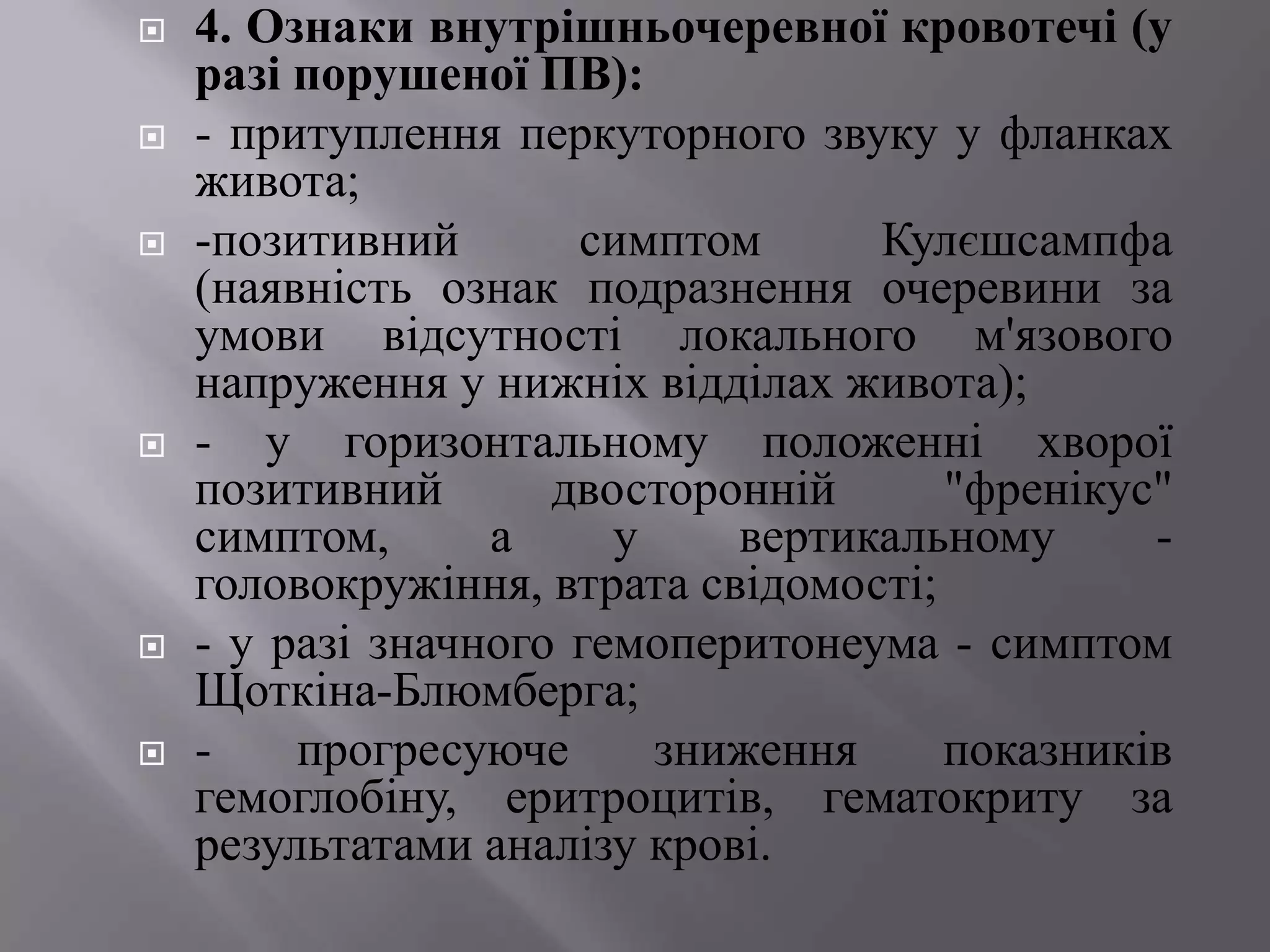    4. Ознаки внутрішньочеревної кровотечі (у
    разі порушеної ПВ):
   - притуплення перкуторного звуку у фланках
    живота;
   -позитивний       симптом      Кулєшсампфа
    (наявність ознак подразнення очеревини за
    умови відсутності локального м'язового
    напруження у нижніх відділах живота);
   - у горизонтальному положенні хворої
    позитивний       двосторонній      "френікус"
    симптом,      а     у    вертикальному      -
    головокружіння, втрата свідомості;
   - у разі значного гемоперитонеума - симптом
    Щоткіна-Блюмберга;
   -    прогресуюче      зниження     показників
    гемоглобіну, еритроцитів, гематокриту за
    результатами аналізу крові.
 
