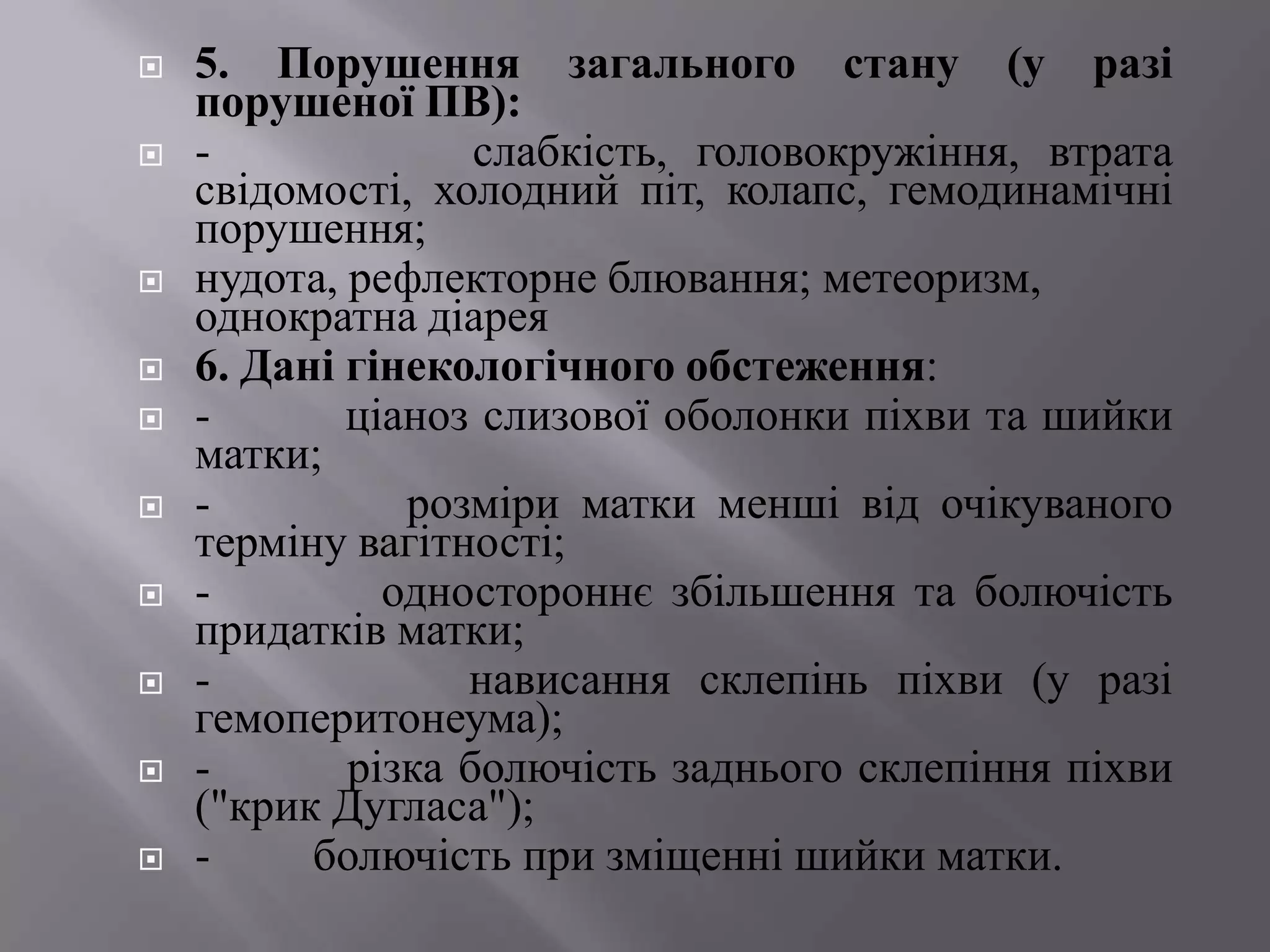    5. Порушення загального стану (у разі
    порушеної ПВ):
   -              слабкість, головокружіння, втрата
    свідомості, холодний піт, колапс, гемодинамічні
    порушення;
   нудота, рефлекторне блювання; метеоризм,
    однократна діарея
   6. Дані гінекологічного обстеження:
   -       ціаноз слизової оболонки піхви та шийки
    матки;
   -          розміри матки менші від очікуваного
    терміну вагітності;
   -         одностороннє збільшення та болючість
    придатків матки;
   -             нависання склепінь піхви (у разі
    гемоперитонеума);
   -       різка болючість заднього склепіння піхви
    ("крик Дугласа");
   -     болючість при зміщенні шийки матки.
 