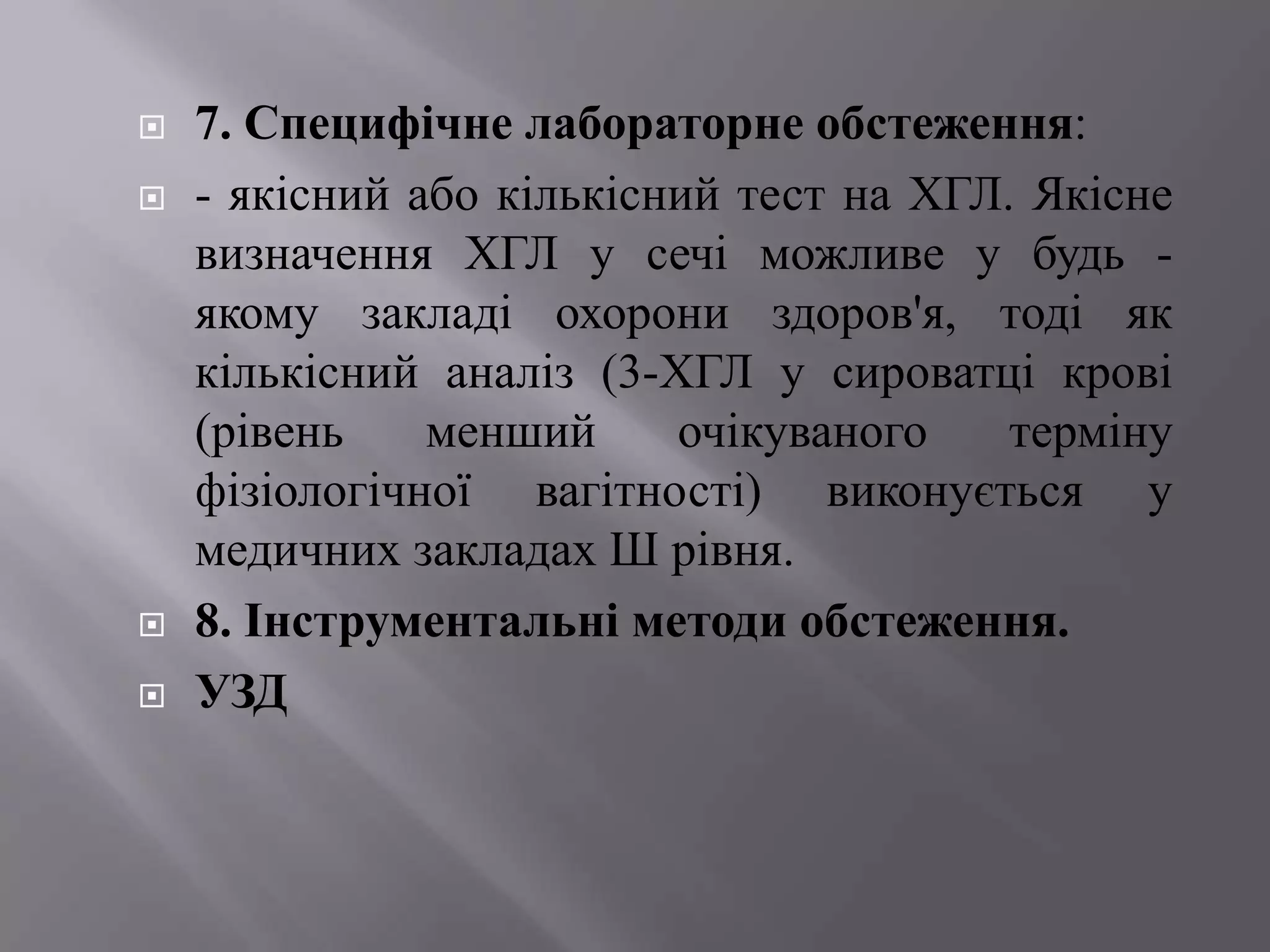    7. Специфічне лабораторне обстеження:
   - якісний або кількісний тест на ХГЛ. Якісне
    визначення ХГЛ у сечі можливе у будь -
    якому закладі охорони здоров'я, тоді як
    кількісний аналіз (3-ХГЛ у сироватці крові
    (рівень    менший     очікуваного    терміну
    фізіологічної вагітності) виконується у
    медичних закладах Ш рівня.
   8. Інструментальні методи обстеження.
   УЗД
 