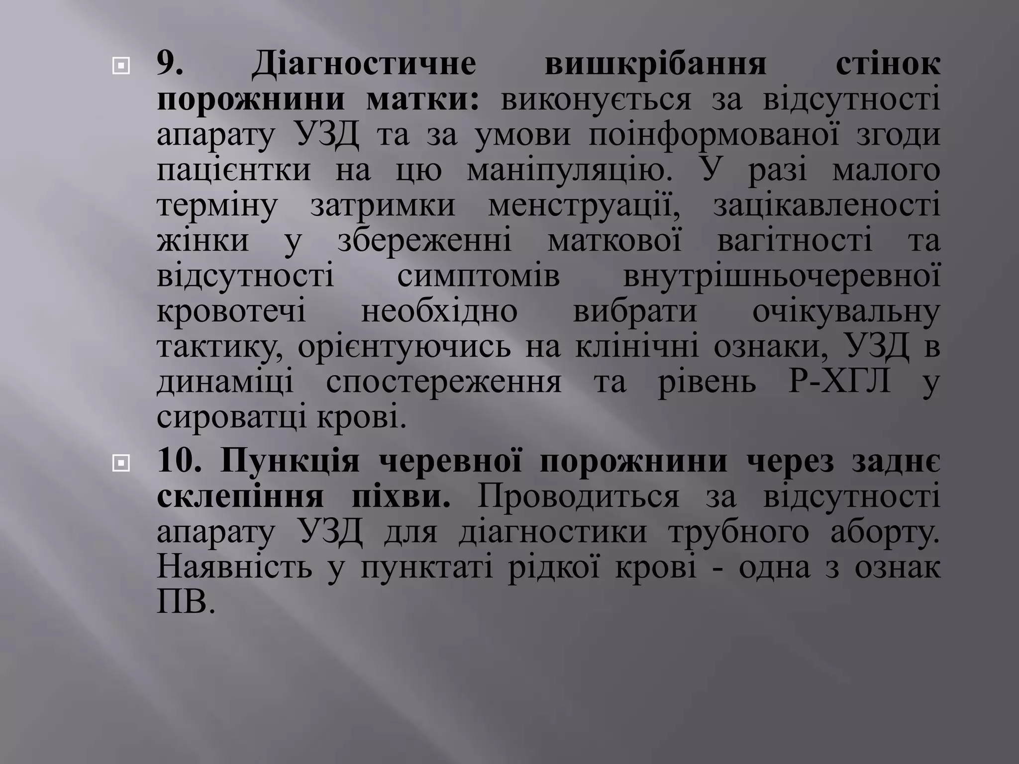    9.    Діагностичне     вишкрібання        стінок
    порожнини матки: виконується за відсутності
    апарату УЗД та за умови поінформованої згоди
    пацієнтки на цю маніпуляцію. У разі малого
    терміну затримки менструації, зацікавленості
    жінки у збереженні маткової вагітності та
    відсутності    симптомів    внутрішньочеревної
    кровотечі необхідно вибрати очікувальну
    тактику, орієнтуючись на клінічні ознаки, УЗД в
    динаміці спостереження та рівень Р-ХГЛ у
    сироватці крові.
   10. Пункція черевної порожнини через заднє
    склепіння піхви. Проводиться за відсутності
    апарату УЗД для діагностики трубного аборту.
    Наявність у пунктаті рідкої крові - одна з ознак
    ПВ.
 