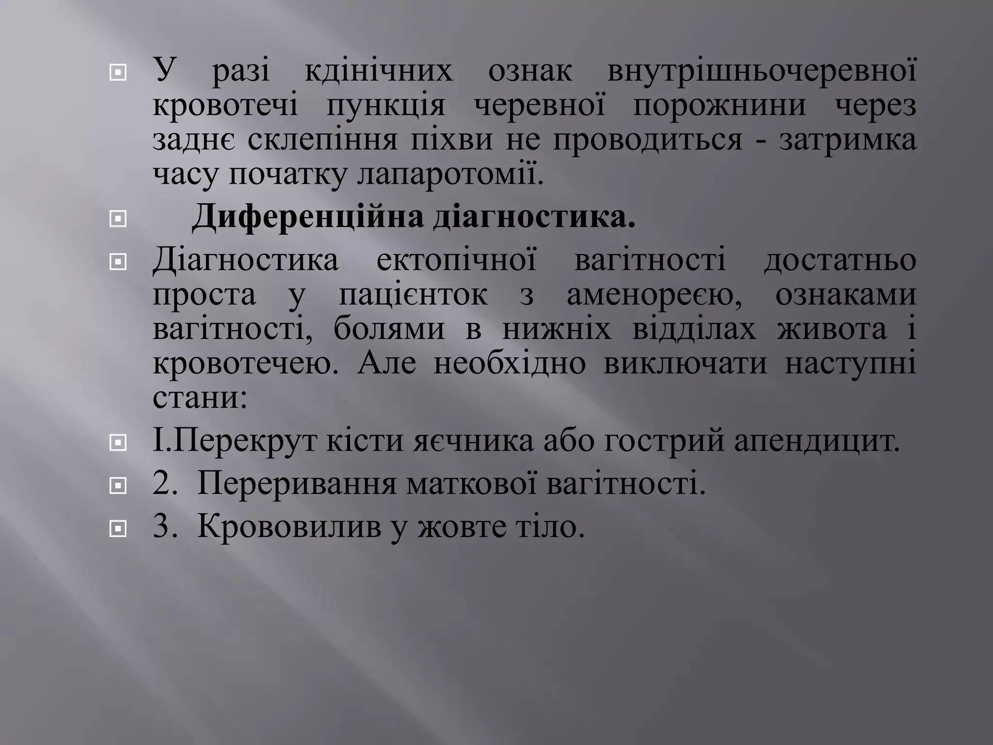    У разі кдінічних ознак внутрішньочеревної
    кровотечі пункція черевної порожнини через
    заднє склепіння піхви не проводиться - затримка
    часу початку лапаротомії.
      Диференційна діагностика.
   Діагностика ектопічної вагітності достатньо
    проста у пацієнток з аменореєю, ознаками
    вагітності, болями в нижніх відділах живота і
    кровотечею. Але необхідно виключати наступні
    стани:
   І.Перекрут кісти яєчника або гострий апендицит.
   2. Переривання маткової вагітності.
   3. Крововилив у жовте тіло.
 