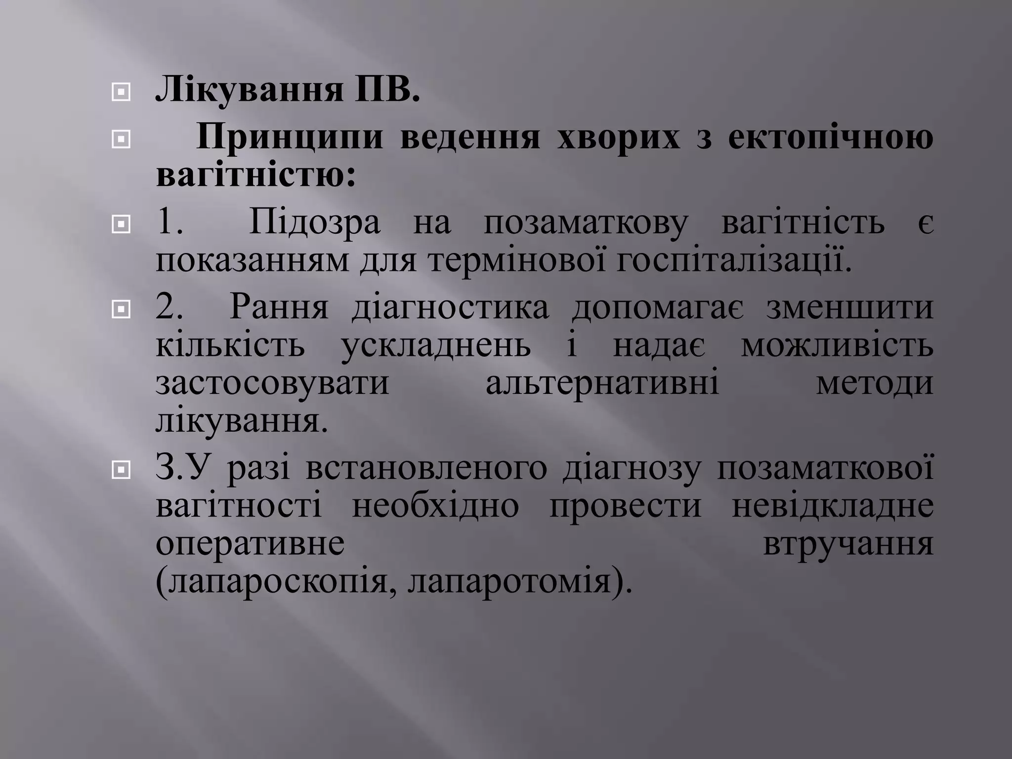    Лікування ПВ.
      Принципи ведення хворих з ектопічною
    вагітністю:
   1.    Підозра на позаматкову вагітність є
    показанням для термінової госпіталізації.
   2. Рання діагностика допомагає зменшити
    кількість ускладнень і надає можливість
    застосовувати      альтернативні      методи
    лікування.
   З.У разі встановленого діагнозу позаматкової
    вагітності необхідно провести невідкладне
    оперативне                         втручання
    (лапароскопія, лапаротомія).
 