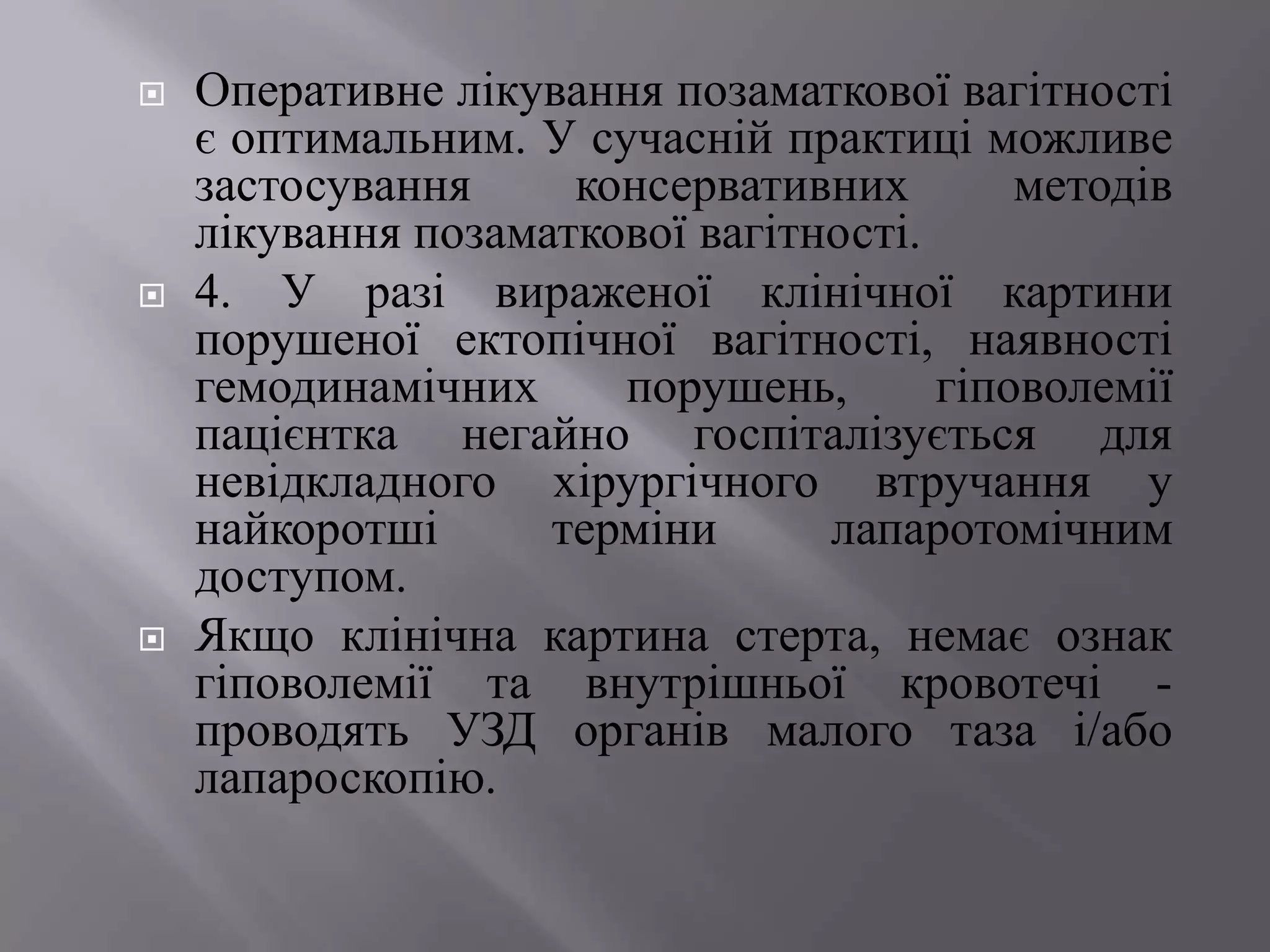    Оперативне лікування позаматкової вагітності
    є оптимальним. У сучасній практиці можливе
    застосування     консервативних        методів
    лікування позаматкової вагітності.
   4. У разі вираженої клінічної картини
    порушеної ектопічної вагітності, наявності
    гемодинамічних     порушень,       гіповолемії
    пацієнтка негайно госпіталізується для
    невідкладного хірургічного втручання у
    найкоротші      терміни      лапаротомічним
    доступом.
   Якщо клінічна картина стерта, немає ознак
    гіповолемії та внутрішньої кровотечі -
    проводять УЗД органів малого таза і/або
    лапароскопію.
 