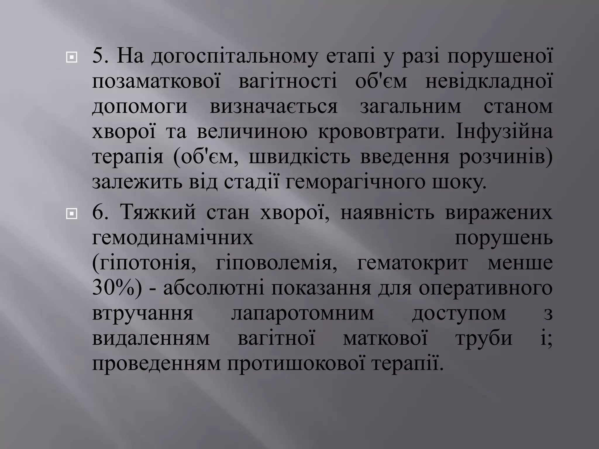    5. На догоспітальному етапі у разі порушеної
    позаматкової вагітності об'єм невідкладної
    допомоги визначається загальним станом
    хворої та величиною крововтрати. Інфузійна
    терапія (об'єм, швидкість введення розчинів)
    залежить від стадії геморагічного шоку.
   6. Тяжкий стан хворої, наявність виражених
    гемодинамічних                      порушень
    (гіпотонія, гіповолемія, гематокрит менше
    30%) - абсолютні показання для оперативного
    втручання     лапаротомним      доступом   з
    видаленням вагітної маткової труби і;
    проведенням протишокової терапії.
 