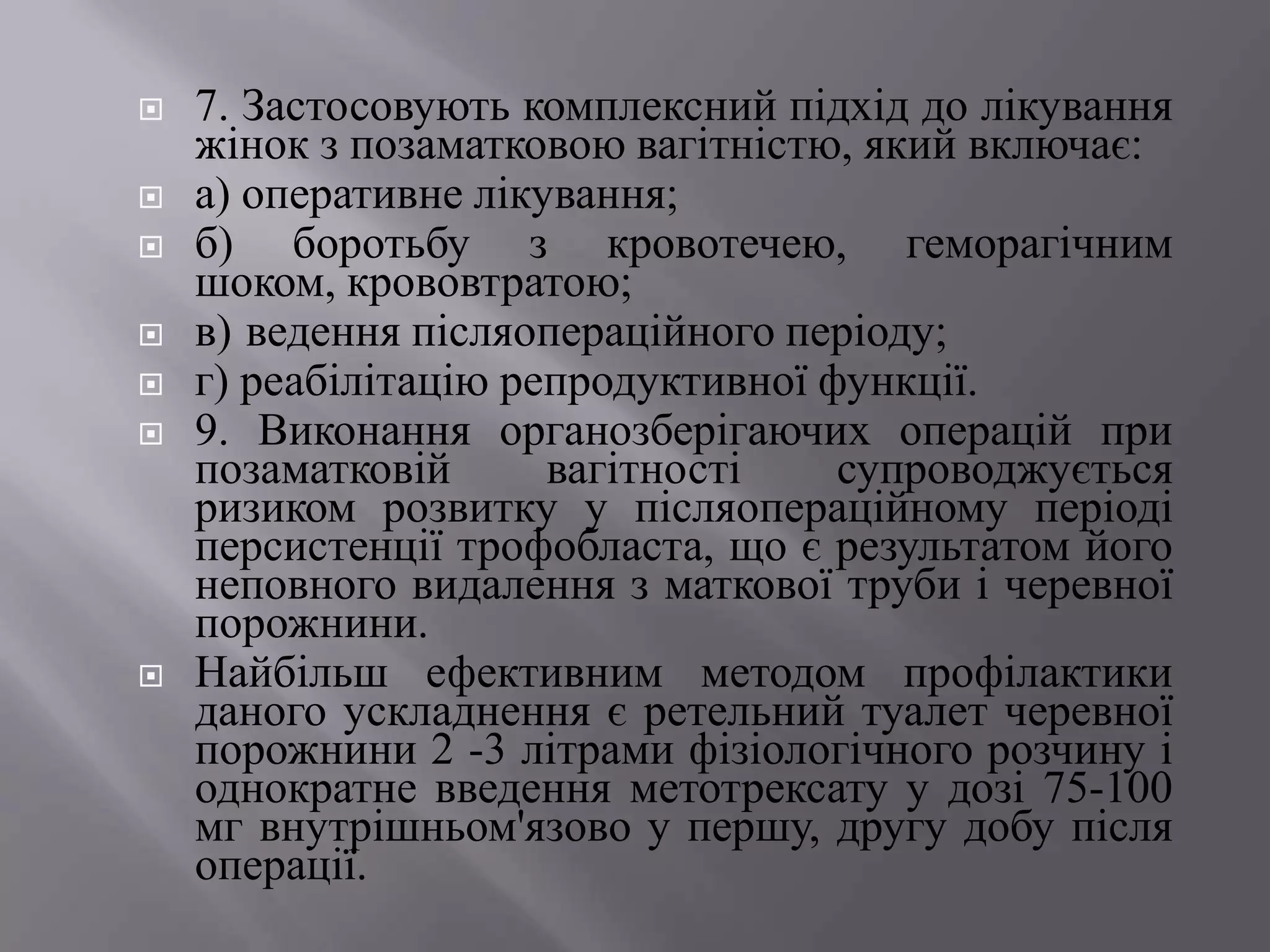   7. Застосовують комплексний підхід до лікування
    жінок з позаматковою вагітністю, який включає:
   а) оперативне лікування;
   б) боротьбу з кровотечею, геморагічним
    шоком, крововтратою;
   в) ведення післяопераційного періоду;
   г) реабілітацію репродуктивної функції.
   9. Виконання органозберігаючих операцій при
    позаматковій      вагітності    супроводжується
    ризиком розвитку у післяопераційному періоді
    персистенції трофобласта, що є результатом його
    неповного видалення з маткової труби і черевної
    порожнини.
   Найбільш ефективним методом профілактики
    даного ускладнення є ретельний туалет черевної
    порожнини 2 -3 літрами фізіологічного розчину і
    однократне введення метотрексату у дозі 75-100
    мг внутрішньом'язово у першу, другу добу після
    операції.
 