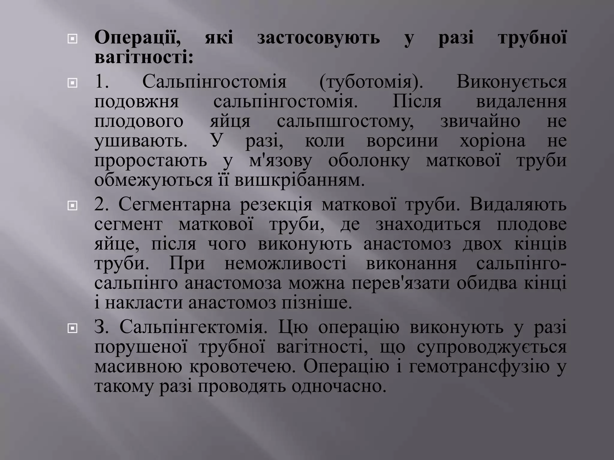    Операції, які застосовують у разі трубної
    вагітності:
   1.    Сальпінгостомія    (туботомія).  Виконується
    подовжня      сальпінгостомія.   Після   видалення
    плодового яйця сальпшгостому, звичайно не
    ушивають. У разі, коли ворсини хоріона не
    проростають у м'язову оболонку маткової труби
    обмежуються її вишкрібанням.
   2. Сегментарна резекція маткової труби. Видаляють
    сегмент маткової труби, де знаходиться плодове
    яйце, після чого виконують анастомоз двох кінців
    труби. При неможливості виконання сальпінго-
    сальпінго анастомоза можна перев'язати обидва кінці
    і накласти анастомоз пізніше.
   З. Сальпінгектомія. Цю операцію виконують у разі
    порушеної трубної вагітності, що супроводжується
    масивною кровотечею. Операцію і гемотрансфузію у
    такому разі проводять одночасно.
 
