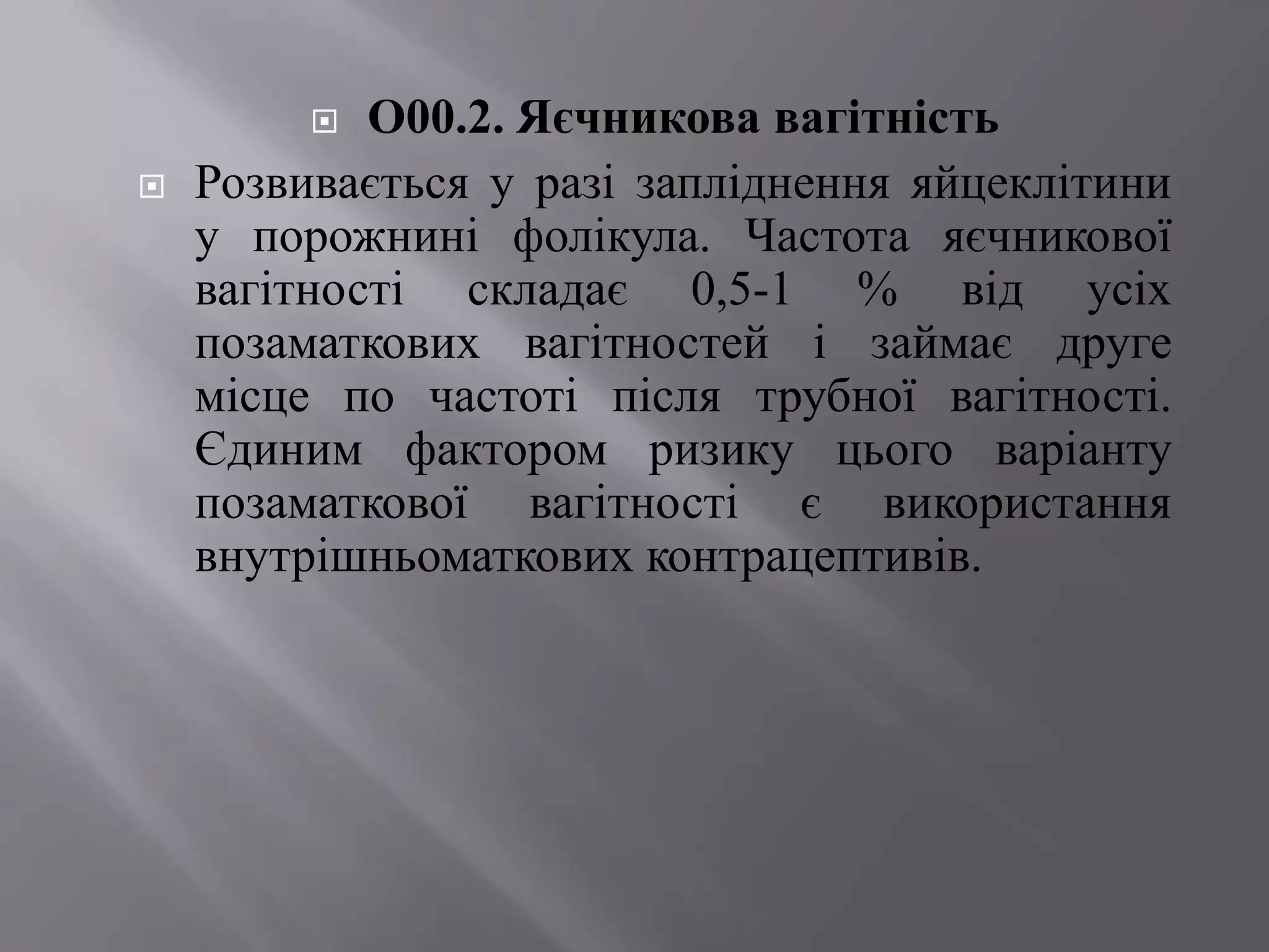   О00.2. Яєчникова вагітність
   Розвивається у разі запліднення яйцеклітини
    у порожнині фолікула. Частота яєчникової
    вагітності складає 0,5-1 % від усіх
    позаматкових вагітностей і займає друге
    місце по частоті після трубної вагітності.
    Єдиним фактором ризику цього варіанту
    позаматкової вагітності є використання
    внутрішньоматкових контрацептивів.
 