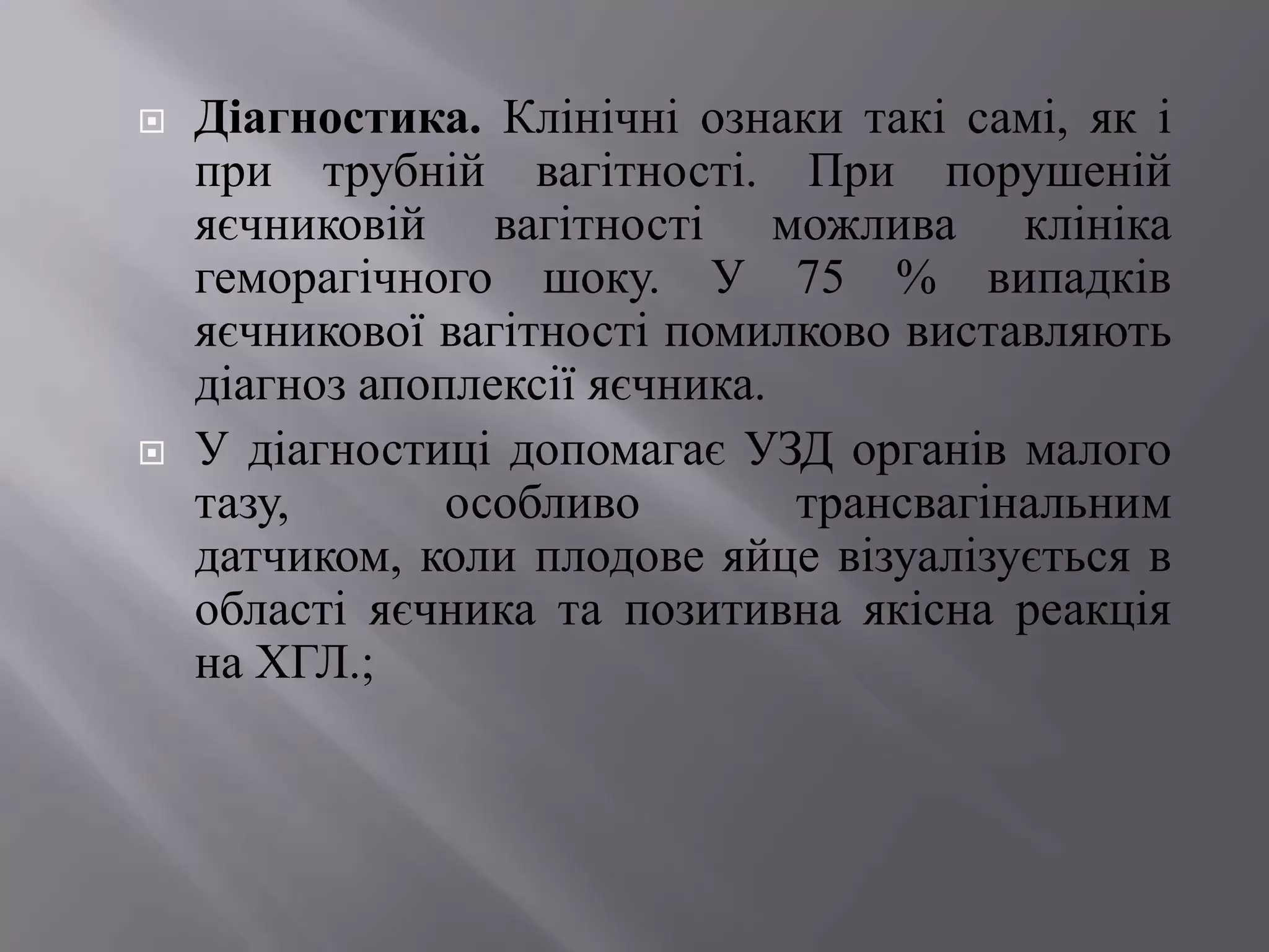    Діагностика. Клінічні ознаки такі самі, як і
    при трубній вагітності. При порушеній
    яєчниковій вагітності можлива клініка
    геморагічного шоку. У 75 % випадків
    яєчникової вагітності помилково виставляють
    діагноз апоплексії яєчника.
   У діагностиці допомагає УЗД органів малого
    тазу,       особливо        трансвагінальним
    датчиком, коли плодове яйце візуалізується в
    області яєчника та позитивна якісна реакція
    на ХГЛ.;
 