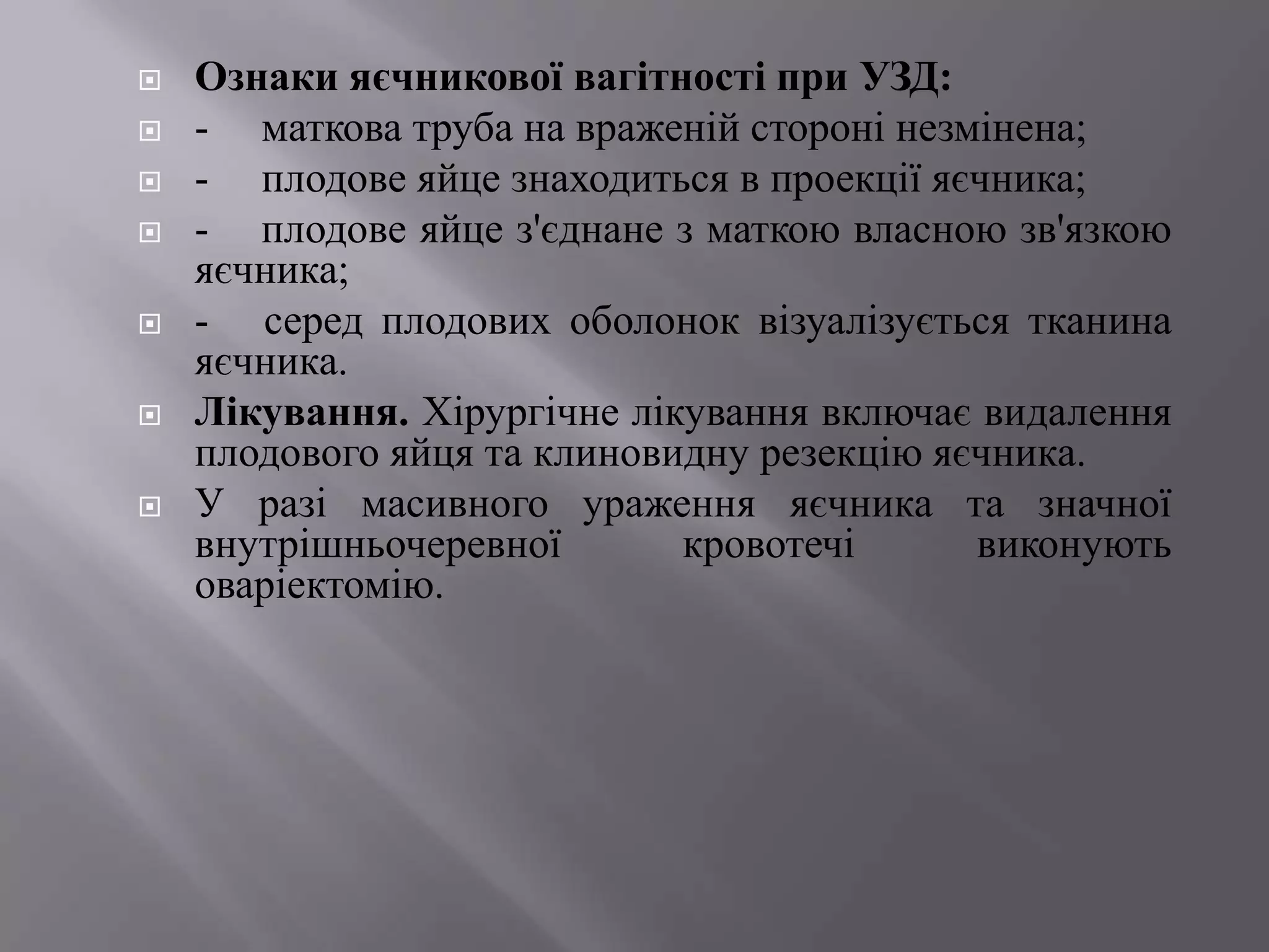    Ознаки яєчникової вагітності при УЗД:
   - маткова труба на враженій стороні незмінена;
   - плодове яйце знаходиться в проекції яєчника;
   - плодове яйце з'єднане з маткою власною зв'язкою
    яєчника;
   - серед плодових оболонок візуалізується тканина
    яєчника.
   Лікування. Хірургічне лікування включає видалення
    плодового яйця та клиновидну резекцію яєчника.
   У разі масивного ураження яєчника та значної
    внутрішньочеревної       кровотечі      виконують
    оваріектомію.
 