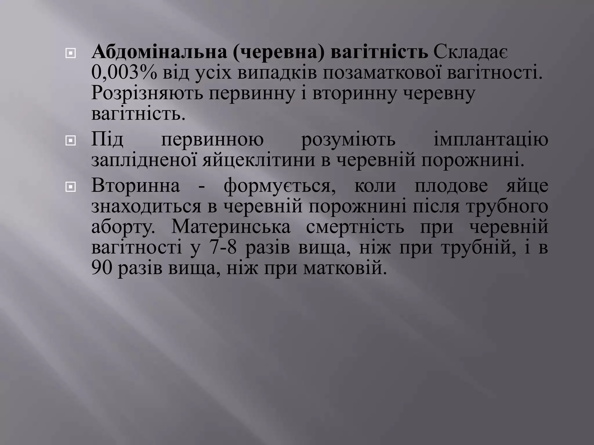    Абдомінальна (черевна) вагітність Складає
    0,003% від усіх випадків позаматкової вагітності.
    Розрізняють первинну і вторинну черевну
    вагітність.
   Під     первинною      розуміють    імплантацію
    заплідненої яйцеклітини в черевній порожнині.
   Вторинна - формується, коли плодове яйце
    знаходиться в черевній порожнині після трубного
    аборту. Материнська смертність при черевній
    вагітності у 7-8 разів вища, ніж при трубній, і в
    90 разів вища, ніж при матковій.
 