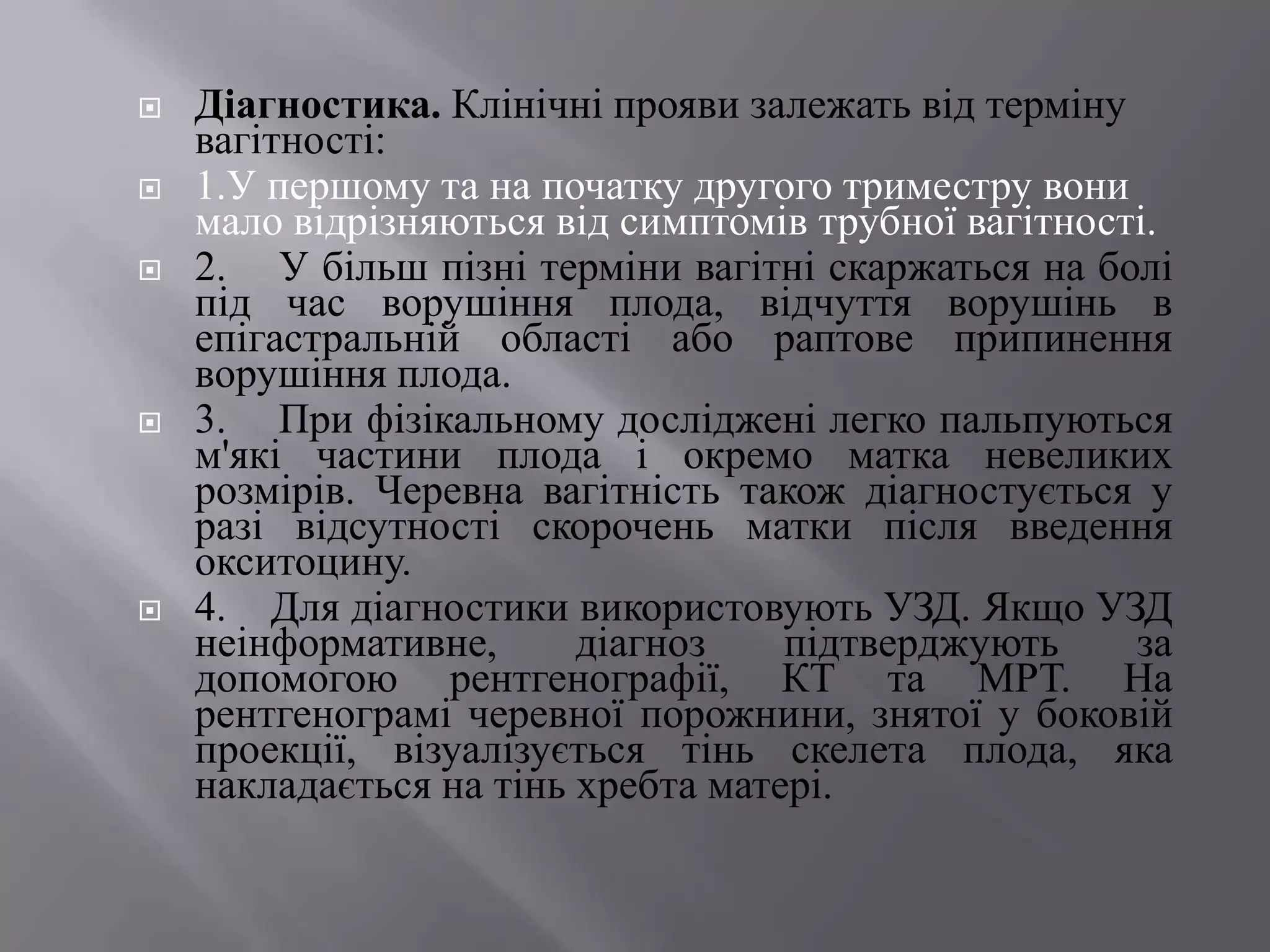    Діагностика. Клінічні прояви залежать від терміну
    вагітності:
   1.У першому та на початку другого триместру вони
    мало відрізняються від симптомів трубної вагітності.
   2. У більш пізні терміни вагітні скаржаться на болі
    під час ворушіння плода, відчуття ворушінь в
    епігастральній області або раптове припинення
    ворушіння плода.
   3. При фізікальному досліджені легко пальпуються
    м'які частини плода і окремо матка невеликих
    розмірів. Черевна вагітність також діагностується у
    разі відсутності скорочень матки після введення
    окситоцину.
   4. Для діагностики використовують УЗД. Якщо УЗД
    неінформативне,      діагноз    підтверджують     за
    допомогою рентгенографії, КТ та МРТ. На
    рентгенограмі черевної порожнини, знятої у боковій
    проекції, візуалізується тінь скелета плода, яка
    накладається на тінь хребта матері.
 