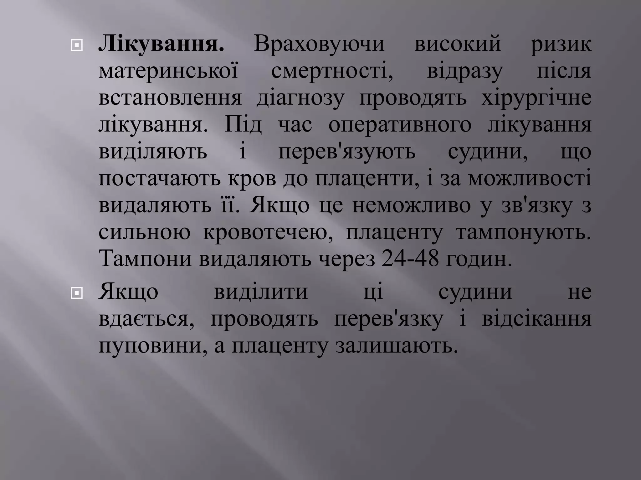    Лікування. Враховуючи високий ризик
    материнської смертності, відразу після
    встановлення діагнозу проводять хірургічне
    лікування. Під час оперативного лікування
    виділяють і перев'язують судини, що
    постачають кров до плаценти, і за можливості
    видаляють її. Якщо це неможливо у зв'язку з
    сильною кровотечею, плаценту тампонують.
    Тампони видаляють через 24-48 годин.
   Якщо      виділити      ці     судини    не
    вдається, проводять перев'язку і відсікання
    пуповини, а плаценту залишають.
 