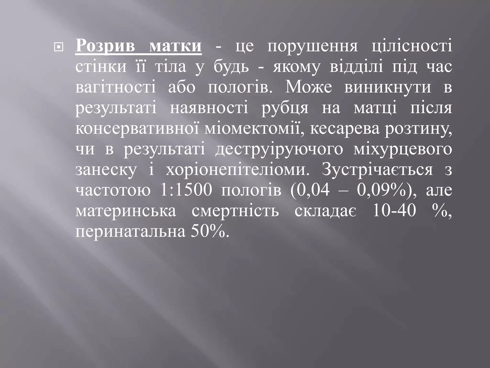    Розрив матки - це порушення цілісності
    стінки її тіла у будь - якому відділі під час
    вагітності або пологів. Може виникнути в
    результаті наявності рубця на матці після
    консервативної міомектомії, кесарева розтину,
    чи в результаті деструіруючого міхурцевого
    занеску і хоріонепітеліоми. Зустрічається з
    частотою 1:1500 пологів (0,04 – 0,09%), але
    материнська смертність складає 10-40 %,
    перинатальна 50%.
 