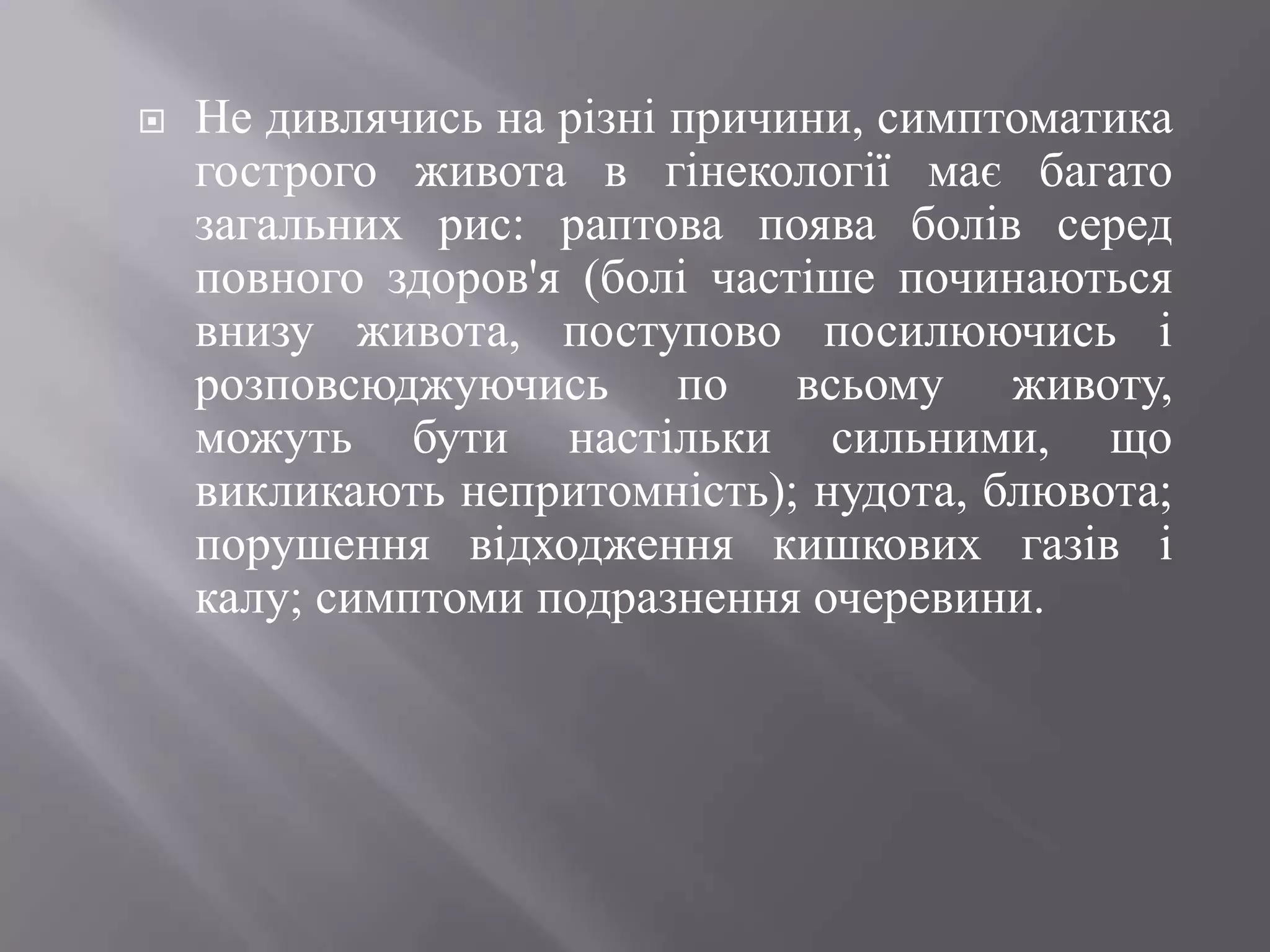    Не дивлячись на різні причини, симптоматика
    гострого живота в гінекології має багато
    загальних рис: раптова поява болів серед
    повного здоров'я (болі частіше починаються
    внизу живота, поступово посилюючись і
    розповсюджуючись по всьому животу,
    можуть бути настільки сильними, що
    викликають непритомність); нудота, блювота;
    порушення відходження кишкових газів і
    калу; симптоми подразнення очеревини.
 