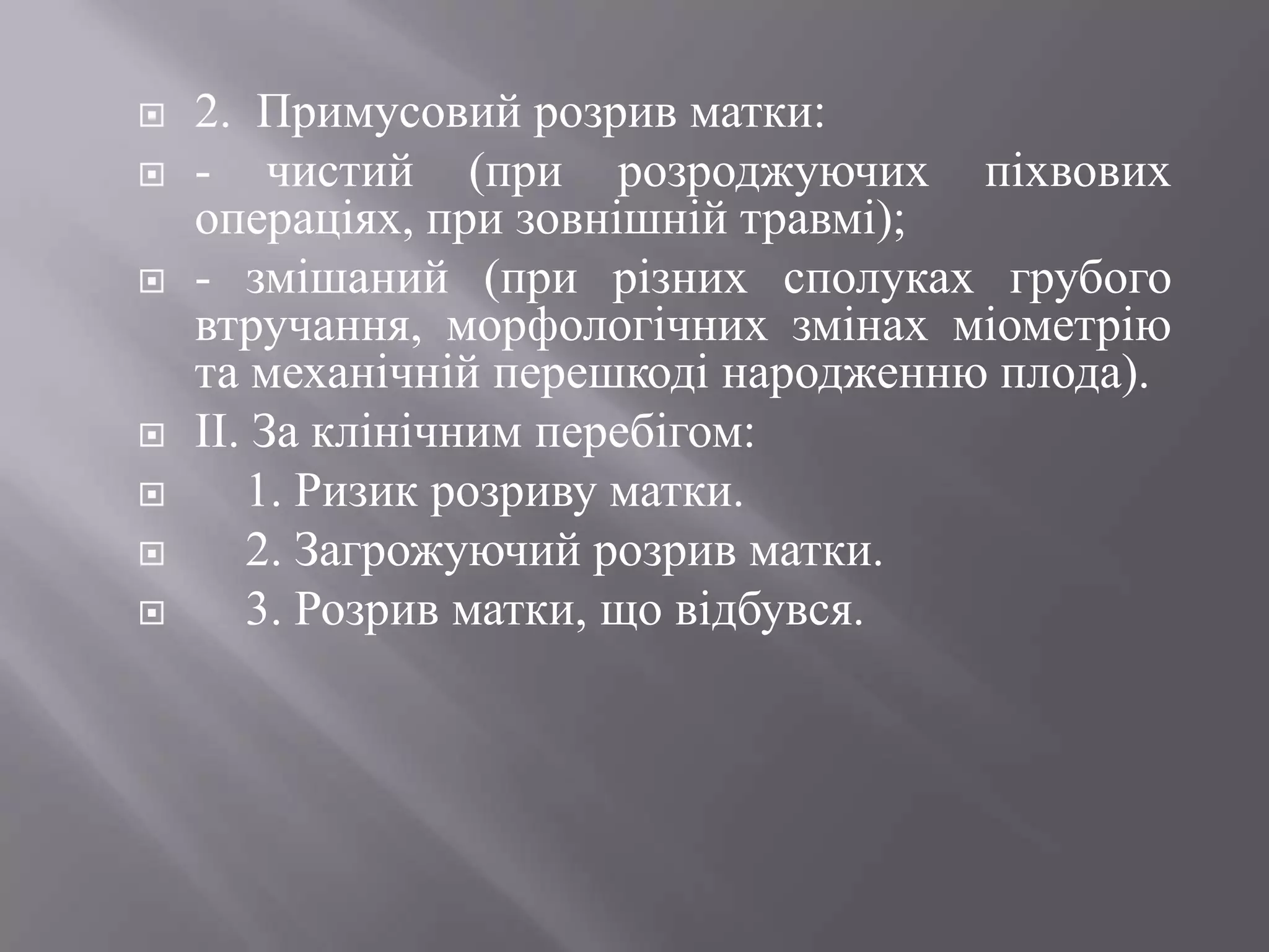    2. Примусовий розрив матки:
   - чистий (при розроджуючих піхвових
    операціях, при зовнішній травмі);
   - змішаний (при різних сполуках грубого
    втручання, морфологічних змінах міометрію
    та механічній перешкоді народженню плода).
   ІІ. За клінічним перебігом:
      1. Ризик розриву матки.
      2. Загрожуючий розрив матки.
      3. Розрив матки, що відбувся.
 