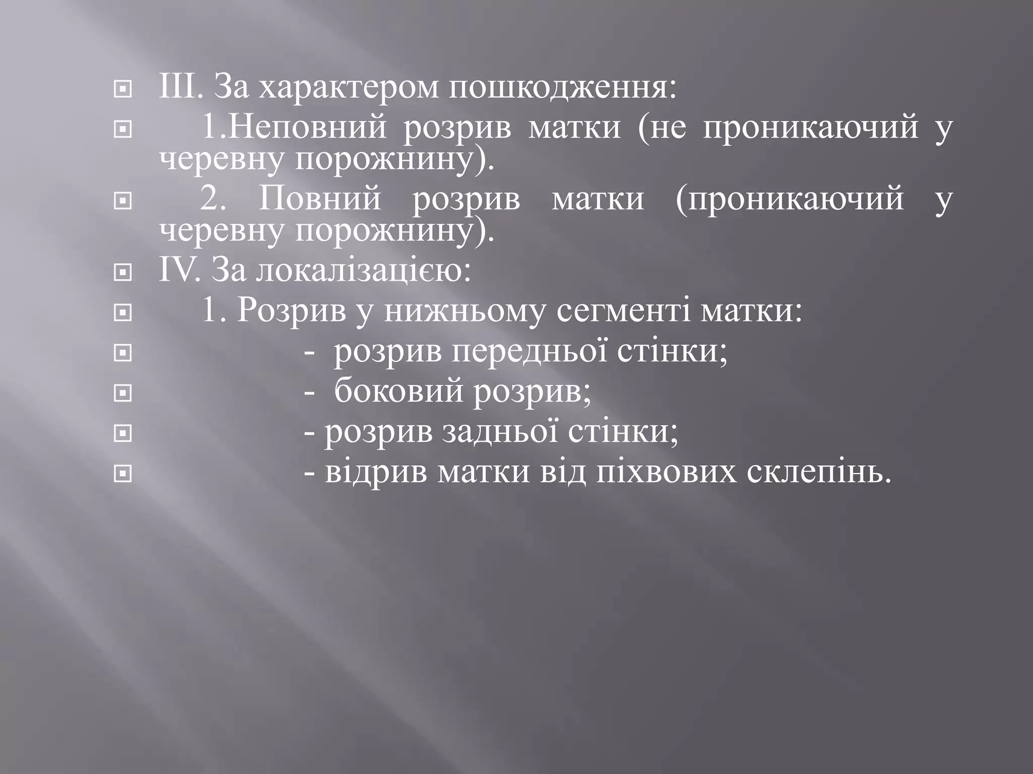    IIІ. За характером пошкодження:
      1.Неповний розрив матки (не проникаючий у
    черевну порожнину).
      2. Повний розрив матки (проникаючий у
    черевну порожнину).
   IV. За локалізацією:
      1. Розрив у нижньому сегменті матки:
              - розрив передньої стінки;
              - боковий розрив;
              - розрив задньої стінки;
              - відрив матки від піхвових склепінь.
 