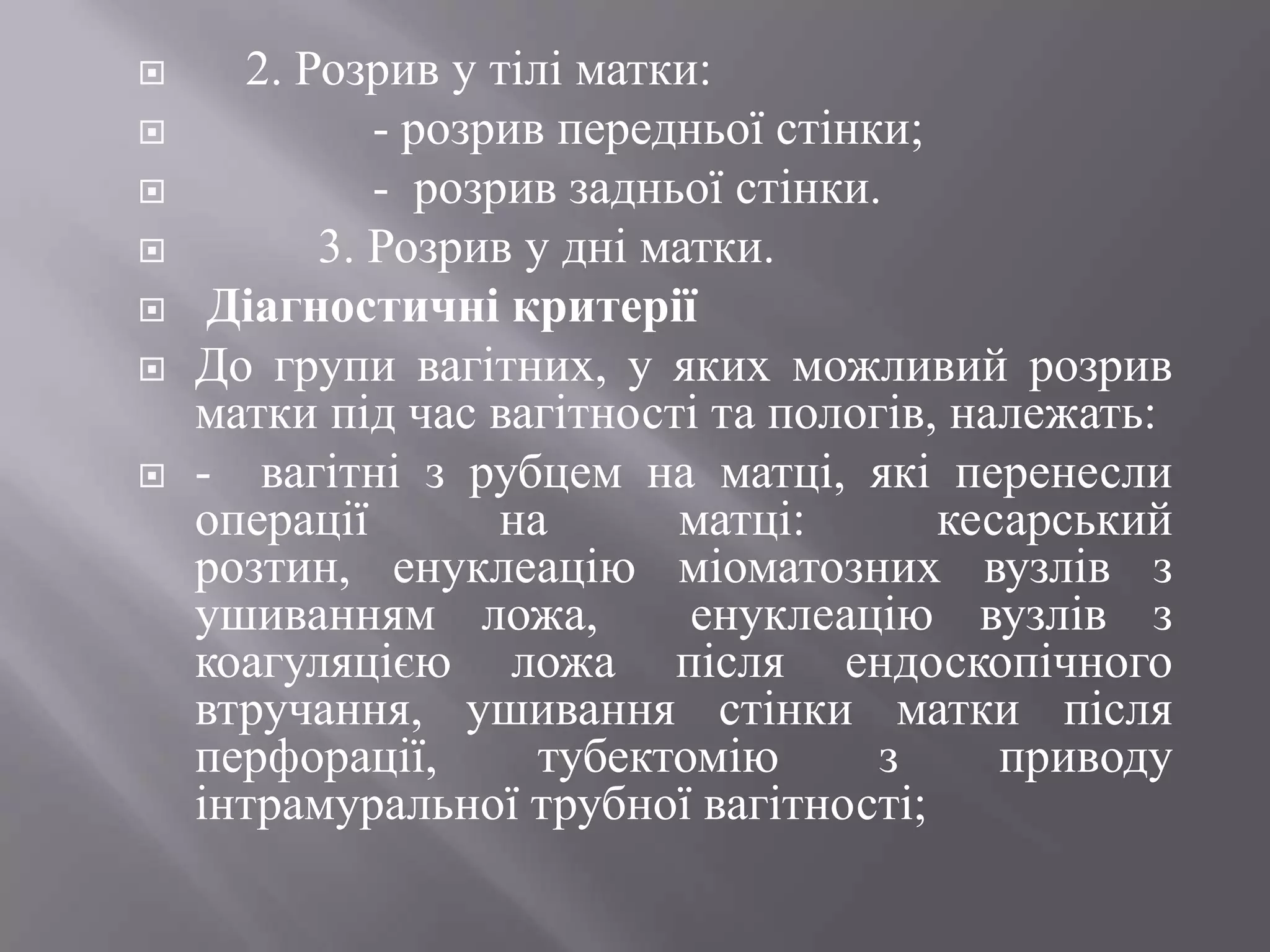      2. Розрив у тілі матки:
            - розрив передньої стінки;
            - розрив задньої стінки.
         3. Розрив у дні матки.
    Діагностичні критерії
   До групи вагітних, у яких можливий розрив
    матки під час вагітності та пологів, належать:
   - вагітні з рубцем на матці, які перенесли
    операції       на      матці:       кесарський
    розтин, енуклеацію міоматозних вузлів з
    ушиванням ложа,         енуклеацію вузлів з
    коагуляцією ложа після ендоскопічного
    втручання, ушивання стінки матки після
    перфорації,      тубектомію      з     приводу
    інтрамуральної трубної вагітності;
 