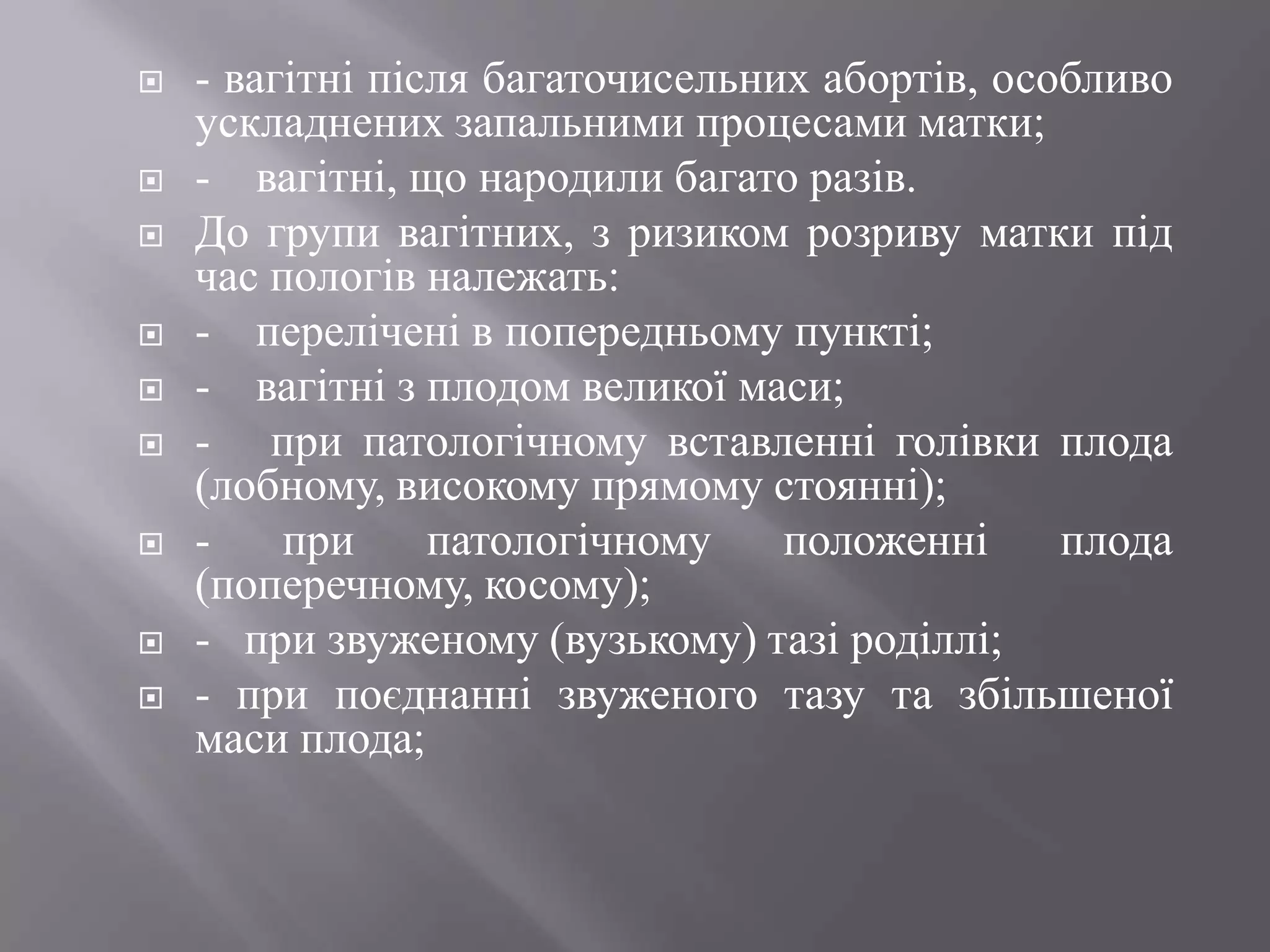    - вагітні після багаточисельних абортів, особливо
    ускладнених запальними процесами матки;
   - вагітні, що народили багато разів.
   До групи вагітних, з ризиком розриву матки під
    час пологів належать:
   - перелічені в попередньому пункті;
   - вагітні з плодом великої маси;
   - при патологічному вставленні голівки плода
    (лобному, високому прямому стоянні);
   -    при     патологічному    положенні     плода
    (поперечному, косому);
   - при звуженому (вузькому) тазі роділлі;
   - при поєднанні звуженого тазу та збільшеної
    маси плода;
 