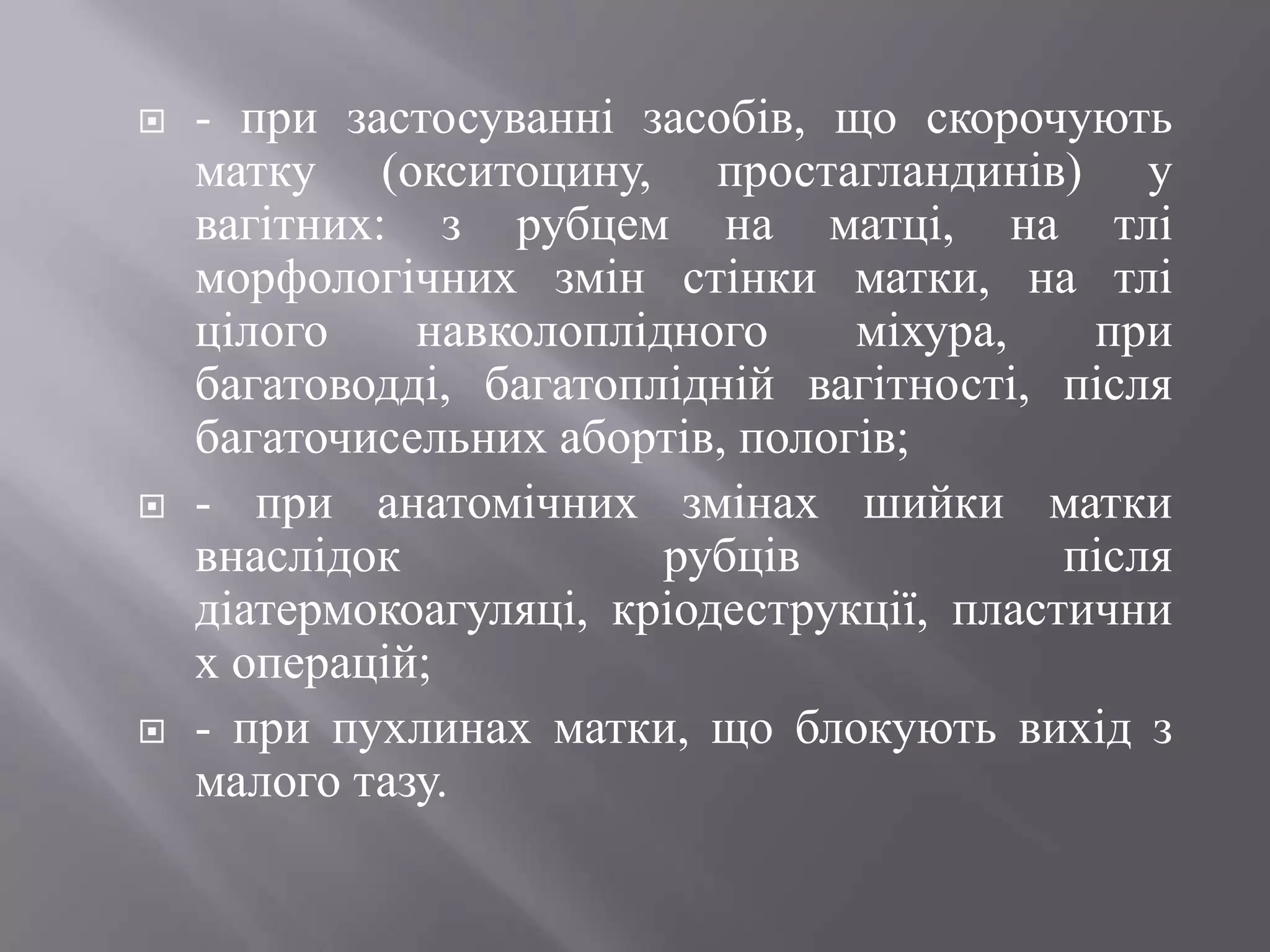    - при застосуванні засобів, що скорочують
    матку (окситоцину, простагландинів) у
    вагітних: з рубцем на матці, на тлі
    морфологічних змін стінки матки, на тлі
    цілого    навколоплідного     міхура,    при
    багатоводді, багатоплідній вагітності, після
    багаточисельних абортів, пологів;
   - при анатомічних змінах шийки матки
    внаслідок            рубців             після
    діатермокоагуляці, кріодеструкції, пластични
    х операцій;
   - при пухлинах матки, що блокують вихід з
    малого тазу.
 