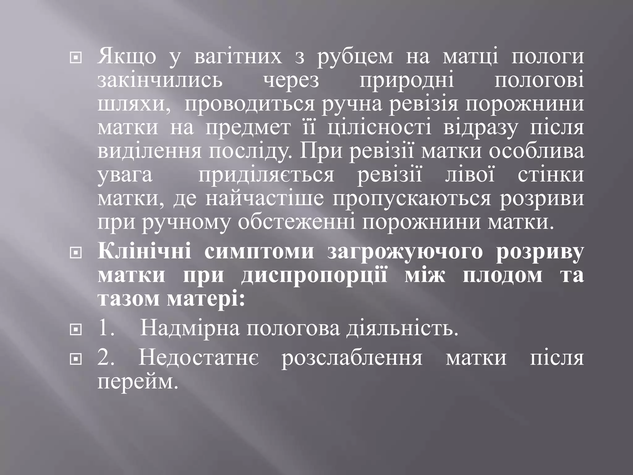    Якщо у вагітних з рубцем на матці пологи
    закінчились    через    природні     пологові
    шляхи, проводиться ручна ревізія порожнини
    матки на предмет її цілісності відразу після
    виділення посліду. При ревізії матки особлива
    увага    приділяється ревізії лівої стінки
    матки, де найчастіше пропускаються розриви
    при ручному обстеженні порожнини матки.
   Клінічні симптоми загрожуючого розриву
    матки при диспропорції між плодом та
    тазом матері:
   1. Надмірна пологова діяльність.
   2. Недостатнє розслаблення матки після
    перейм.
 