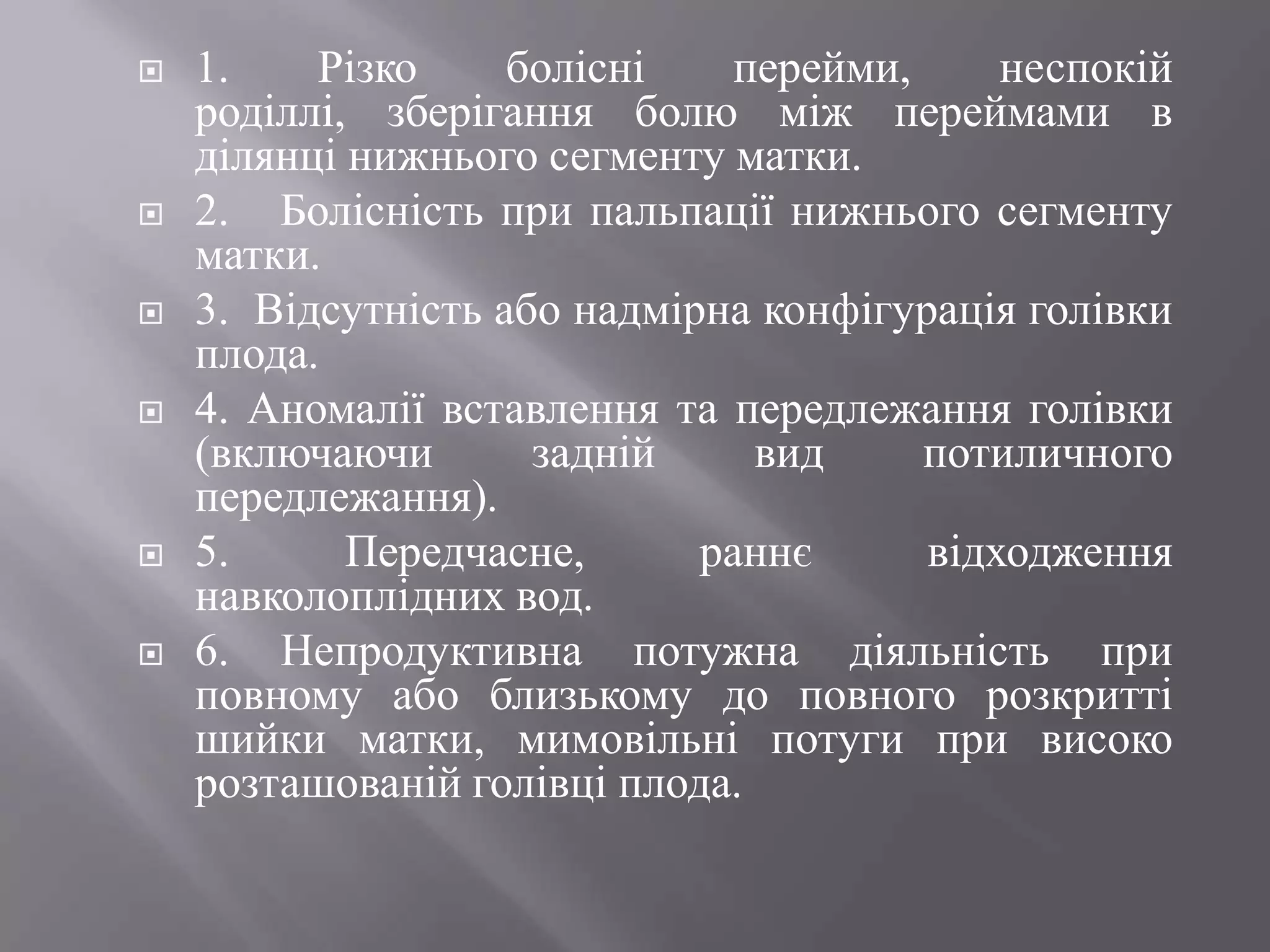    1.    Різко     болісні    перейми,     неспокій
    роділлі, зберігання болю між переймами в
    ділянці нижнього сегменту матки.
   2. Болісність при пальпації нижнього сегменту
    матки.
   3. Відсутність або надмірна конфігурація голівки
    плода.
   4. Аномалії вставлення та передлежання голівки
    (включаючи       задній     вид     потиличного
    передлежання).
   5.      Передчасне,      раннє      відходження
    навколоплідних вод.
   6. Непродуктивна потужна діяльність при
    повному або близькому до повного розкритті
    шийки матки, мимовільні потуги при високо
    розташованій голівці плода.
 