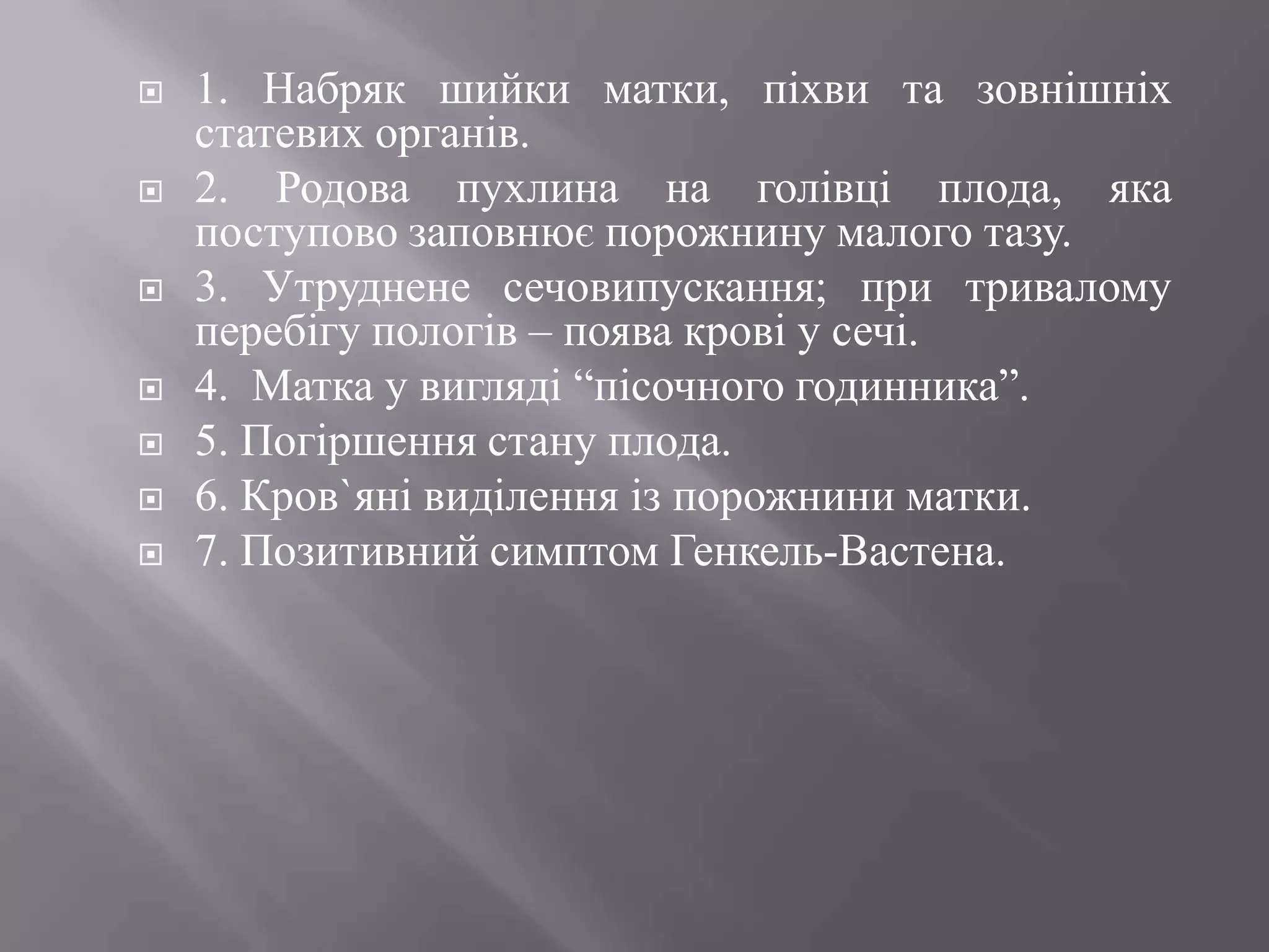    1. Набряк шийки матки, піхви та зовнішніх
    статевих органів.
   2. Родова пухлина на голівці плода, яка
    поступово заповнює порожнину малого тазу.
   3. Утруднене сечовипускання; при тривалому
    перебігу пологів – поява крові у сечі.
   4. Матка у вигляді ―пісочного годинника‖.
   5. Погіршення стану плода.
   6. Кров`яні виділення із порожнини матки.
   7. Позитивний симптом Генкель-Вастена.
 