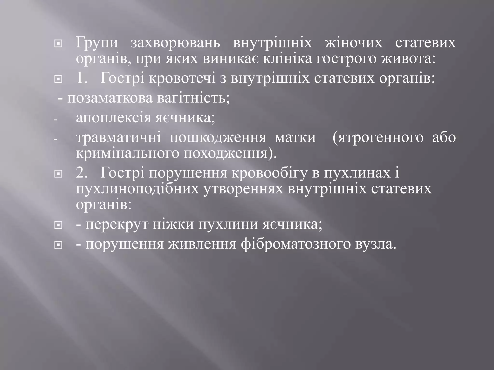     Групи захворювань внутрішніх жіночих статевих
     органів, при яких виникає клініка гострого живота:
 1. Гострі кровотечі з внутрішніх статевих органів:
  - позаматкова вагітність;
-    апоплексія яєчника;
-    травматичні пошкодження матки (ятрогенного або
     кримінального походження).
 2. Гострі порушення кровообігу в пухлинах і
     пухлиноподібних утвореннях внутрішніх статевих
     органів:
 - перекрут ніжки пухлини яєчника;
 - порушення живлення фіброматозного вузла.
 
